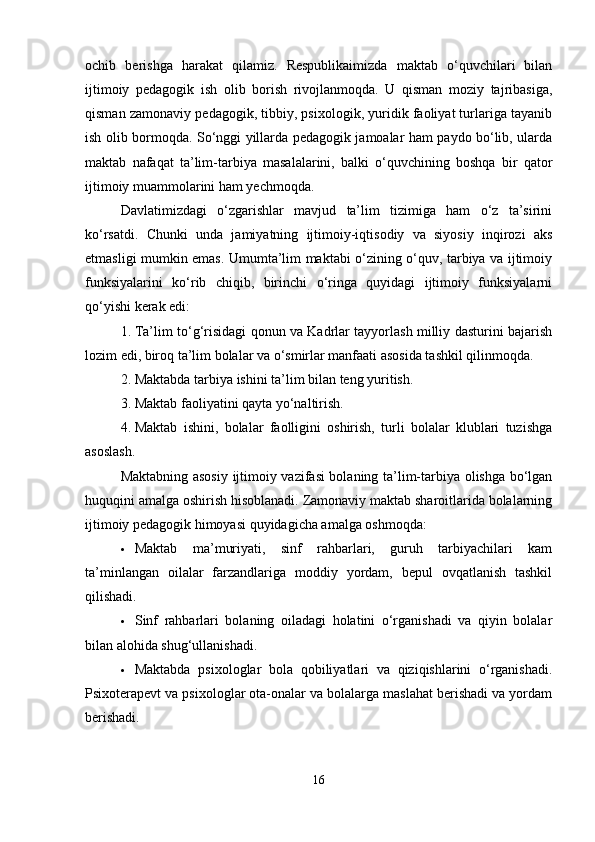 ochib   berishga   harakat   qilamiz.   Respublikaimizda   maktab   o‘quvchilari   bilan
ijtimoiy   pedagogik   ish   olib   borish   rivojlanmoqda.   U   qisman   moziy   tajribasiga,
qisman zamonaviy pedagogik, tibbiy, psixologik, yuridik faoliyat turlariga tayanib
ish olib bormoqda. So‘nggi yillarda pedagogik jamoalar ham paydo bo‘lib, ularda
maktab   nafaqat   ta’lim-tarbiya   masalalarini,   balki   o‘quvchining   boshqa   bir   qator
ijtimoiy muammolarini ham yechmoqda.
Davlatimizdagi   o‘zgarishlar   mavjud   ta’lim   tizimiga   ham   o‘z   ta’sirini
ko‘rsatdi.   Chunki   unda   jamiyatning   ijtimoiy-iqtisodiy   va   siyosiy   inqirozi   aks
etmasligi mumkin emas. Umumta’lim maktabi o‘zining o‘quv, tarbiya va ijtimoiy
funksiyalarini   ko‘rib   chiqib,   birinchi   o‘ringa   quyidagi   ijtimoiy   funksiyalarni
qo‘yishi kerak edi:
1. Ta’lim to‘g‘risidagi qonun va Kadrlar tayyorlash milliy dasturini bajarish
lozim edi, biroq ta’lim bolalar va o‘smirlar manfaati asosida tashkil qilinmoqda.
2. Maktabda tarbiya ishini ta’lim bilan teng yuritish.
3. Maktab faoliyatini qayta yo‘naltirish.
4. Maktab   ishini,   bolalar   faolligini   oshirish,   turli   bolalar   klublari   tuzishga
asoslash.
Maktabning asosiy ijtimoiy vazifasi bolaning ta’lim-tarbiya olishga bo‘lgan
huquqini amalga oshirish hisoblanadi. Zamonaviy maktab sharoitlarida bolalarning
ijtimoiy pedagogik himoyasi quyidagicha amalga oshmoqda:
 Maktab   ma’muriyati,   sinf   rahbarlari,   guruh   tarbiyachilari   kam
ta’minlangan   oilalar   farzandlariga   moddiy   yordam,   bepul   ovqatlanish   tashkil
qilishadi.
 Sinf   rahbarlari   bolaning   oiladagi   holatini   o‘rganishadi   va   qiyin   bolalar
bilan alohida shug‘ullanishadi.
 Maktabda   psixologlar   bola   qobiliyatlari   va   qiziqishlarini   o‘rganishadi.
Psixoterapevt va psixologlar ota-onalar va bolalarga maslahat berishadi va yordam
berishadi.
16 