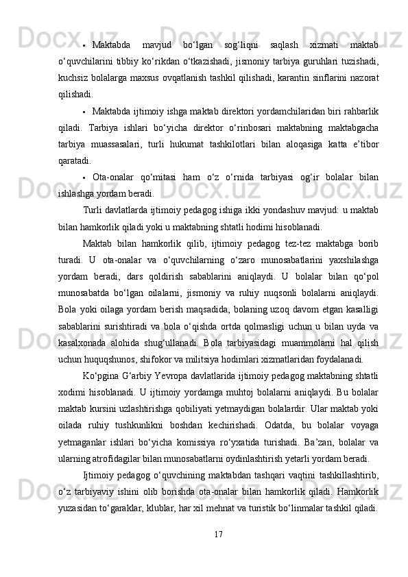  Maktabda   mavjud   bo‘lgan   sog‘liqni   saqlash   xizmati   maktab
o‘quvchilarini   tibbiy   ko‘rikdan   o‘tkazishadi,   jismoniy   tarbiya   guruhlari   tuzishadi,
kuchsiz  bolalarga maxsus  ovqatlanish  tashkil  qilishadi,  karantin sinflarini  nazorat
qilishadi.
 Maktabda ijtimoiy ishga maktab direktori yordamchilaridan biri rahbarlik
qiladi.   Tarbiya   ishlari   bo‘yicha   direktor   o‘rinbosari   maktabning   maktabgacha
tarbiya   muassasalari,   turli   hukumat   tashkilotlari   bilan   aloqasiga   katta   e’tibor
qaratadi.
 Ota-onalar   qo‘mitasi   ham   o‘z   o‘rnida   tarbiyasi   og‘ir   bolalar   bilan
ishlashga yordam beradi.
Turli davlatlarda ijtimoiy pedagog ishiga ikki yondashuv mavjud: u maktab
bilan hamkorlik qiladi yoki u maktabning shtatli hodimi hisoblanadi.
Maktab   bilan   hamkorlik   qilib,   ijtimoiy   pedagog   tez-tez   maktabga   borib
turadi.   U   ota-onalar   va   o‘quvchilarning   o‘zaro   munosabatlarini   yaxshilashga
yordam   beradi,   dars   qoldirish   sabablarini   aniqlaydi.   U   bolalar   bilan   qo‘pol
munosabatda   bo‘lgan   oilalarni,   jismoniy   va   ruhiy   nuqsonli   bolalarni   aniqlaydi.
Bola  yoki  oilaga  yordam  berish  maqsadida,  bolaning  uzoq davom   etgan  kasalligi
sabablarini   surishtiradi   va   bola   o‘qishda   ortda   qolmasligi   uchun   u   bilan   uyda   va
kasalxonada   alohida   shug‘ullanadi.   Bola   tarbiyasidagi   muammolarni   hal   qilish
uchun huquqshunos, shifokor va militsiya hodimlari xizmatlaridan foydalanadi.
Ko‘pgina G‘arbiy Yevropa davlatlarida ijtimoiy pedagog maktabning shtatli
xodimi   hisoblanadi.   U   ijtimoiy   yordamga   muhtoj   bolalarni   aniqlaydi.   Bu   bolalar
maktab kursini uzlashtirishga qobiliyati yetmaydigan bolalardir. Ular maktab yoki
oilada   ruhiy   tushkunlikni   boshdan   kechirishadi.   Odatda,   bu   bolalar   voyaga
yetmaganlar   ishlari   bo‘yicha   komissiya   ro‘yxatida   turishadi.   Ba’zan,   bolalar   va
ularning atrofidagilar bilan munosabatlarni oydinlashtirish yetarli yordam beradi.
Ijtimoiy   pedagog   o‘quvchining   maktabdan   tashqari   vaqtini   tashkillashtirib,
o‘z   tarbiyaviy   ishini   olib   borishda   ota-onalar   bilan   hamkorlik   qiladi.   Hamkorlik
yuzasidan to‘garaklar, klublar, har xil mehnat va turistik bo‘linmalar tashkil qiladi.
17 
