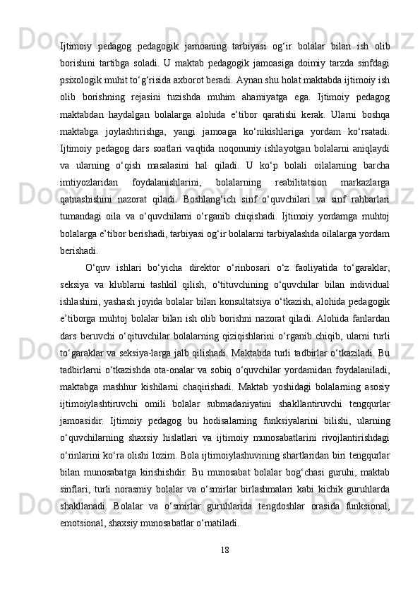 Ijtimoiy   pedagog   pedagogik   jamoaning   tarbiyasi   og‘ir   bolalar   bilan   ish   olib
borishini   tartibga   soladi.   U   maktab   pedagogik   jamoasiga   doimiy   tarzda   sinfdagi
psixologik muhit to‘g‘risida axborot beradi. Aynan shu holat maktabda ijtimoiy ish
olib   borishning   rejasini   tuzishda   muhim   ahamiyatga   ega.   Ijtimoiy   pedagog
maktabdan   haydalgan   bolalarga   alohida   e’tibor   qaratishi   kerak.   Ularni   boshqa
maktabga   joylashtirishga,   yangi   jamoaga   ko‘nikishlariga   yordam   ko‘rsatadi.
Ijtimoiy   pedagog   dars   soatlari   vaqtida   noqonuniy   ishlayotgan   bolalarni   aniqlaydi
va   ularning   o‘qish   masalasini   hal   qiladi.   U   ko‘p   bolali   oilalarning   barcha
imtiyozlaridan   foydalanishlarini,   bolalarning   reabilitatsion   markazlarga
qatnashishini   nazorat   qiladi.   Boshlang‘ich   sinf   o‘quvchilari   va   sinf   rahbarlari
tumandagi   oila   va   o‘quvchilarni   o‘rganib   chiqishadi.   Ijtimoiy   yordamga   muhtoj
bolalarga e’tibor berishadi, tarbiyasi og‘ir bolalarni tarbiyalashda oilalarga yordam
berishadi.
O‘quv   ishlari   bo‘yicha   direktor   o‘rinbosari   o‘z   faoliyatida   to‘garaklar,
seksiya   va   klublarni   tashkil   qilish,   o‘tituvchining   o‘quvchilar   bilan   individual
ishlashini, yashash joyida bolalar bilan konsultatsiya o‘tkazish, alohida pedagogik
e’tiborga   muhtoj   bolalar   bilan   ish   olib   borishni   nazorat   qiladi.   Alohida   fanlardan
dars   beruvchi   o‘qituvchilar   bolalarning   qiziqishlarini   o‘rganib   chiqib,   ularni   turli
to‘garaklar va seksiya-larga jalb qilishadi. Maktabda turli tadbirlar o‘tkaziladi. Bu
tadbirlarni   o‘tkazishda   ota-onalar   va   sobiq   o‘quvchilar   yordamidan   foydalaniladi,
maktabga   mashhur   kishilarni   chaqirishadi.   Maktab   yoshidagi   bolalarning   asosiy
ijtimoiylashtiruvchi   omili   bolalar   submadaniyatini   shakllantiruvchi   tengqurlar
jamoasidir.   Ijtimoiy   pedagog   bu   hodisalarning   funksiyalarini   bilishi,   ularning
o‘quvchilarning   shaxsiy   hislatlari   va   ijtimoiy   munosabatlarini   rivojlantirishdagi
o‘rinlarini ko‘ra olishi lozim. Bola ijtimoiylashuvining shartlaridan biri tengqurlar
bilan   munosabatga   kirishishdir.   Bu   munosabat   bolalar   bog‘chasi   guruhi,   maktab
sinflari,   turli   norasmiy   bolalar   va   o‘smirlar   birlashmalari   kabi   kichik   guruhlarda
shakllanadi.   Bolalar   va   o‘smirlar   guruhlarida   tengdoshlar   orasida   funksional,
emotsional, shaxsiy munosabatlar o‘rnatiladi.
18 