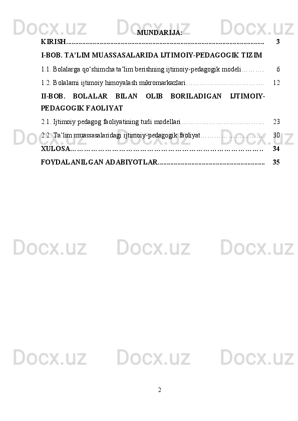 MUNDARIJA:
KIRISH................................................................................................................. 3
I-BOB.  TA ’ LIM MUASSASALARIDA IJTIMOIY-PEDAGOGIK TIZIM
1.1.   Bolalarga qo‘shimcha ta’lim berishning ijtimoiy-pedagogik modeli………. 6
1.2. Bolalarni ijtimoiy himoyalash mikromarkazlari……………………………. 12
II-BOB.   BOLALAR   BILAN   OLIB   BORILADIGAN   IJTIMOIY-
PEDAGOGIK FAOLIYAT
2.1.  Ijtimoiy pedagog faoliyatining turli modellari ……………………………… 23
2.2.  Ta’lim muassasalaridagi ijtimoiy-pedagogik faoliyat………………………. 30
XULOSA……………………………………………………………………….. 34
FOYDALANILGAN ADABIYOTLAR............................................................. 35
2 