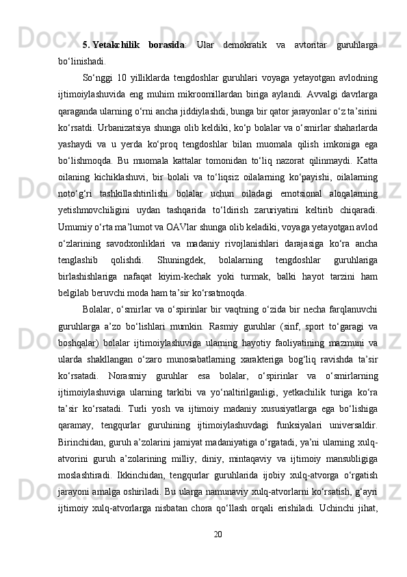 5. Yetakchilik   borasida :   Ular   demokratik   va   avtoritar   guruhlarga
bo‘linishadi.
So‘nggi   10   yilliklarda   tengdoshlar   guruhlari   voyaga   yetayotgan   avlodning
ijtimoiylashuvida   eng   muhim   mikroomillardan   biriga   aylandi.   Avvalgi   davrlarga
qaraganda ularning o‘rni ancha jiddiylashdi, bunga bir qator jarayonlar o‘z ta’sirini
ko‘rsatdi. Urbanizatsiya shunga olib keldiki, ko‘p bolalar va o‘smirlar shaharlarda
yashaydi   va   u   yerda   ko‘proq   tengdoshlar   bilan   muomala   qilish   imkoniga   ega
bo‘lishmoqda.   Bu   muomala   kattalar   tomonidan   to‘liq   nazorat   qilinmaydi.   Katta
oilaning   kichiklashuvi,   bir   bolali   va   to‘liqsiz   oilalarning   ko‘payishi,   oilalarning
noto‘g‘ri   tashkillashtirilishi   bolalar   uchun   oiladagi   emotsional   aloqalarning
yetishmovchiligini   uydan   tashqarida   to‘ldirish   zaruriyatini   keltirib   chiqaradi.
Umumiy o‘rta ma’lumot va OAVlar shunga olib keladiki, voyaga yetayotgan avlod
o‘zlarining   savodxonliklari   va   madaniy   rivojlanishlari   darajasiga   ko‘ra   ancha
tenglashib   qolishdi.   Shuningdek,   bolalarning   tengdoshlar   guruhlariga
birlashishlariga   nafaqat   kiyim-kechak   yoki   turmak,   balki   hayot   tarzini   ham
belgilab beruvchi moda ham ta’sir ko‘rsatmoqda.
Bolalar,   o‘smirlar   va   o‘spirinlar   bir   vaqtning   o‘zida   bir   necha   farqlanuvchi
guruhlarga   a’zo   bo‘lishlari   mumkin.   Rasmiy   guruhlar   (sinf,   sport   to‘garagi   va
boshqalar)   bolalar   ijtimoiylashuviga   ularning   hayotiy   faoliyatining   mazmuni   va
ularda   shakllangan   o‘zaro   munosabatlarning   xarakteriga   bog‘liq   ravishda   ta’sir
ko‘rsatadi.   Norasmiy   guruhlar   esa   bolalar,   o‘spirinlar   va   o‘smirlarning
ijtimoiylashuviga   ularning   tarkibi   va   yo‘naltirilganligi,   yetkachilik   turiga   ko‘ra
ta’sir   ko‘rsatadi.   Turli   yosh   va   ijtimoiy   madaniy   xususiyatlarga   ega   bo‘lishiga
qaramay,   tengqurlar   guruhining   ijtimoiylashuvdagi   funksiyalari   universaldir.
Birinchidan, guruh a’zolarini jamiyat madaniyatiga o‘rgatadi, ya’ni ularning xulq-
atvorini   guruh   a’zolarining   milliy,   diniy,   mintaqaviy   va   ijtimoiy   mansubligiga
moslashtiradi.   Ikkinchidan,   tengqurlar   guruhlarida   ijobiy   xulq-atvorga   o‘rgatish
jarayoni amalga oshiriladi. Bu ularga namunaviy xulq-atvorlarni ko‘rsatish, g‘ayri
ijtimoiy   xulq-atvorlarga   nisbatan   chora   qo‘llash   orqali   erishiladi.   Uchinchi   jihat,
20 