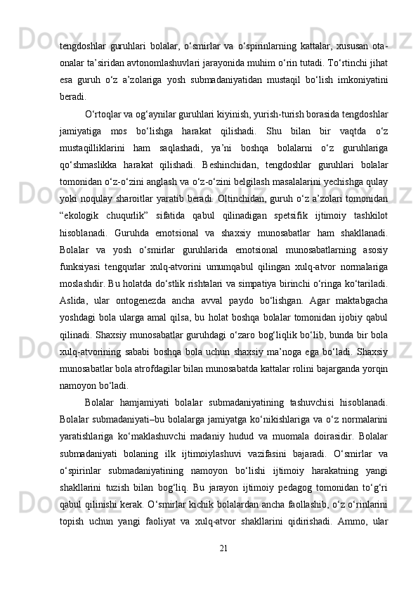 tengdoshlar   guruhlari   bolalar,   o‘smirlar   va   o‘spirinlarning   kattalar,   xususan   ota-
onalar ta’siridan avtonomlashuvlari jarayonida muhim o‘rin tutadi. To‘rtinchi jihat
esa   guruh   o‘z   a’zolariga   yosh   submadaniyatidan   mustaqil   bo‘lish   imkoniyatini
beradi.
O‘rtoqlar va og‘aynilar guruhlari kiyinish, yurish-turish borasida tengdoshlar
jamiyatiga   mos   bo‘lishga   harakat   qilishadi.   Shu   bilan   bir   vaqtda   o‘z
mustaqilliklarini   ham   saqlashadi,   ya’ni   boshqa   bolalarni   o‘z   guruhlariga
qo‘shmaslikka   harakat   qilishadi.   Beshinchidan,   tengdoshlar   guruhlari   bolalar
tomonidan o‘z-o‘zini anglash va o‘z-o‘zini belgilash masalalarini yechishga qulay
yoki  noqulay  sharoitlar  yaratib beradi.  Oltinchidan,  guruh o‘z  a’zolari   tomonidan
“ekologik   chuqurlik”   sifatida   qabul   qilinadigan   spetsifik   ijtimoiy   tashkilot
hisoblanadi.   Guruhda   emotsional   va   shaxsiy   munosabatlar   ham   shakllanadi.
Bolalar   va   yosh   o‘smirlar   guruhlarida   emotsional   munosabatlarning   asosiy
funksiyasi   tengqurlar   xulq-atvorini   umumqabul   qilingan   xulq-atvor   normalariga
moslashdir. Bu holatda do‘stlik rishtalari va simpatiya birinchi o‘ringa ko‘tariladi.
Aslida,   ular   ontogenezda   ancha   avval   paydo   bo‘lishgan.   Agar   maktabgacha
yoshdagi   bola   ularga   amal   qilsa,   bu   holat   boshqa   bolalar   tomonidan   ijobiy   qabul
qilinadi. Shaxsiy  munosabatlar  guruhdagi  o‘zaro bog‘liqlik bo‘lib, bunda bir bola
xulq-atvorining   sababi   boshqa   bola   uchun   shaxsiy   ma’noga   ega   bo‘ladi.   Shaxsiy
munosabatlar bola atrofdagilar bilan munosabatda kattalar rolini bajarganda yorqin
namoyon bo‘ladi.
Bolalar   hamjamiyati   bolalar   submadaniyatining   tashuvchisi   hisoblanadi.
Bolalar   submadaniyati–bu   bolalarga   jamiyatga   ko‘nikishlariga   va   o‘z   normalarini
yaratishlariga   ko‘maklashuvchi   madaniy   hudud   va   muomala   doirasidir.   Bolalar
submadaniyati   bolaning   ilk   ijtimoiylashuvi   vazifasini   bajaradi.   O‘smirlar   va
o‘spirinlar   submadaniyatining   namoyon   bo‘lishi   ijtimoiy   harakatning   yangi
shakllarini   tuzish   bilan   bog‘liq.   Bu   jarayon   ijtimoiy   pedagog   tomonidan   to‘g‘ri
qabul qilinishi kerak. O‘smirlar kichik bolalardan ancha faollashib, o‘z o‘rinlarini
topish   uchun   yangi   faoliyat   va   xulq-atvor   shakllarini   qidirishadi.   Ammo,   ular
21 