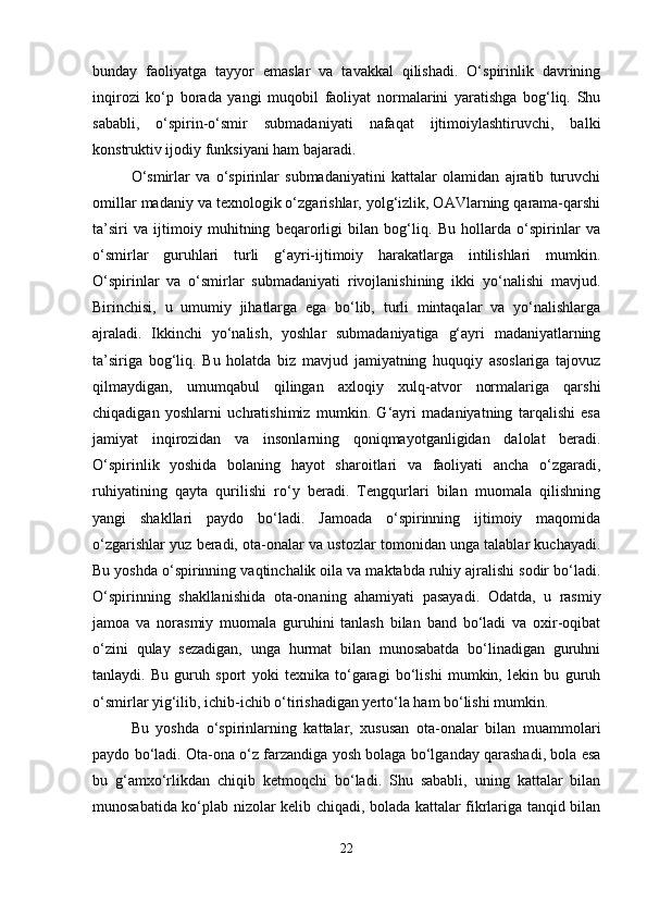bunday   faoliyatga   tayyor   emaslar   va   tavakkal   qilishadi.   O‘spirinlik   davrining
inqirozi   ko‘p   borada   yangi   muqobil   faoliyat   normalarini   yaratishga   bog‘liq.   Shu
sababli,   o‘spirin-o‘smir   submadaniyati   nafaqat   ijtimoiylashtiruvchi,   balki
konstruktiv ijodiy funksiyani ham bajaradi.
O‘smirlar   va   o‘spirinlar   submadaniyatini   kattalar   olamidan   ajratib   turuvchi
omillar madaniy va texnologik o‘zgarishlar, yolg‘izlik, OAVlarning qarama-qarshi
ta’siri   va   ijtimoiy   muhitning   beqarorligi   bilan   bog‘liq.   Bu   hollarda   o‘spirinlar   va
o‘smirlar   guruhlari   turli   g‘ayri-ijtimoiy   harakatlarga   intilishlari   mumkin.
O‘spirinlar   va   o‘smirlar   submadaniyati   rivojlanishining   ikki   yo‘nalishi   mavjud.
Birinchisi,   u   umumiy   jihatlarga   ega   bo‘lib,   turli   mintaqalar   va   yo‘nalishlarga
ajraladi.   Ikkinchi   yo‘nalish,   yoshlar   submadaniyatiga   g‘ayri   madaniyatlarning
ta’siriga   bog‘liq.   Bu   holatda   biz   mavjud   jamiyatning   huquqiy   asoslariga   tajovuz
qilmaydigan,   umumqabul   qilingan   axloqiy   xulq-atvor   normalariga   qarshi
chiqadigan   yoshlarni   uchratishimiz   mumkin.   G‘ayri   madaniyatning   tarqalishi   esa
jamiyat   inqirozidan   va   insonlarning   qoniqmayotganligidan   dalolat   beradi.
O‘spirinlik   yoshida   bolaning   hayot   sharoitlari   va   faoliyati   ancha   o‘zgaradi,
ruhiyatining   qayta   qurilishi   ro‘y   beradi.   Tengqurlari   bilan   muomala   qilishning
yangi   shakllari   paydo   bo‘ladi.   Jamoada   o‘spirinning   ijtimoiy   maqomida
o‘zgarishlar yuz beradi, ota-onalar va ustozlar tomonidan unga talablar kuchayadi.
Bu yoshda o‘spirinning vaqtinchalik oila va maktabda ruhiy ajralishi sodir bo‘ladi.
O‘spirinning   shakllanishida   ota-onaning   ahamiyati   pasayadi.   Odatda,   u   rasmiy
jamoa   va   norasmiy   muomala   guruhini   tanlash   bilan   band   bo‘ladi   va   oxir-oqibat
o‘zini   qulay   sezadigan,   unga   hurmat   bilan   munosabatda   bo‘linadigan   guruhni
tanlaydi.   Bu   guruh   sport   yoki   texnika   to‘garagi   bo‘lishi   mumkin,   lekin   bu   guruh
o‘smirlar yig‘ilib, ichib-ichib o‘tirishadigan yerto‘la ham bo‘lishi mumkin.
Bu   yoshda   o‘spirinlarning   kattalar,   xususan   ota-onalar   bilan   muammolari
paydo bo‘ladi. Ota-ona o‘z farzandiga yosh bolaga bo‘lganday qarashadi, bola esa
bu   g‘amxo‘rlikdan   chiqib   ketmoqchi   bo‘ladi.   Shu   sababli,   uning   kattalar   bilan
munosabatida ko‘plab nizolar kelib chiqadi, bolada kattalar fikrlariga tanqid bilan
22 