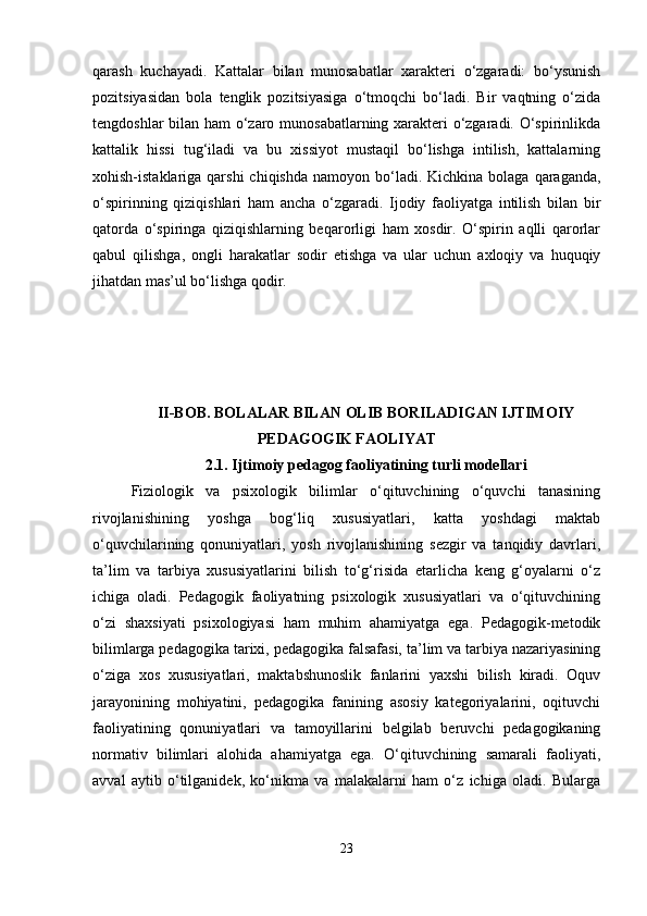 qarash   kuchayadi.   Kattalar   bilan   munosabatlar   xarakteri   o‘zgaradi:   bo‘ysunish
pozitsiyasidan   bola   tenglik   pozitsiyasiga   o‘tmoqchi   bo‘ladi.   Bir   vaqtning   o‘zida
tengdoshlar bilan ham o‘zaro munosabatlarning xarakteri o‘zgaradi. O‘spirinlikda
kattalik   hissi   tug‘iladi   va   bu   xissiyot   mustaqil   bo‘lishga   intilish,   kattalarning
xohish-istaklariga  qarshi  chiqishda  namoyon  bo‘ladi.  Kichkina  bolaga  qaraganda,
o‘spirinning   qiziqishlari   ham   ancha   o‘zgaradi.   Ijodiy   faoliyatga   intilish   bilan   bir
qatorda   o‘spiringa   qiziqishlarning   beqarorligi   ham   xosdir.   O‘spirin   aqlli   qarorlar
qabul   qilishga,   ongli   harakatlar   sodir   etishga   va   ular   uchun   axloqiy   va   huquqiy
jihatdan mas’ul bo‘lishga qodir.
II-BOB. BOLALAR BILAN OLIB BORILADIGAN IJTIMOIY
PEDAGOGIK FAOLIYAT
2.1. Ijtimoiy pedagog faoliyatining turli modellari
Fiziologik   va   psixologik   bilimlar   o‘qituvchining   o‘quvchi   tanasining
rivojlanishining   yoshga   bog‘liq   xususiyatlari,   katta   yoshdagi   maktab
o‘quvchilarining   qonuniyatlari,   yosh   rivojlanishining   sezgir   va   tanqidiy   davrlari,
ta’lim   va   tarbiya   xususiyatlarini   bilish   to‘g‘risida   etarlicha   keng   g‘oyalarni   o‘z
ichiga   oladi.   Pedagogik   faoliyatning   psixologik   xususiyatlari   va   o‘qituvchining
o‘zi   shaxsiyati   psixologiyasi   ham   muhim   ahamiyatga   ega.   Pedagogik-metodik
bilimlarga pedagogika tarixi, pedagogika falsafasi, ta’lim va tarbiya nazariyasining
o‘ziga   xos   xususiyatlari,   maktabshunoslik   fanlarini   yaxshi   bilish   kiradi.   Oquv
jarayonining   mohiyatini,   pedagogika   fanining   asosiy   kategoriyalarini,   oqituvchi
faoliyatining   qonuniyatlari   va   tamoyillarini   belgilab   beruvchi   pedagogikaning
normativ   bilimlari   alohida   ahamiyatga   ega.   O‘qituvchining   samarali   faoliyati,
avval   aytib   o‘tilganidek,   ko‘nikma   va   malakalarni   ham   o‘z   ichiga   oladi.   Bularga
23 