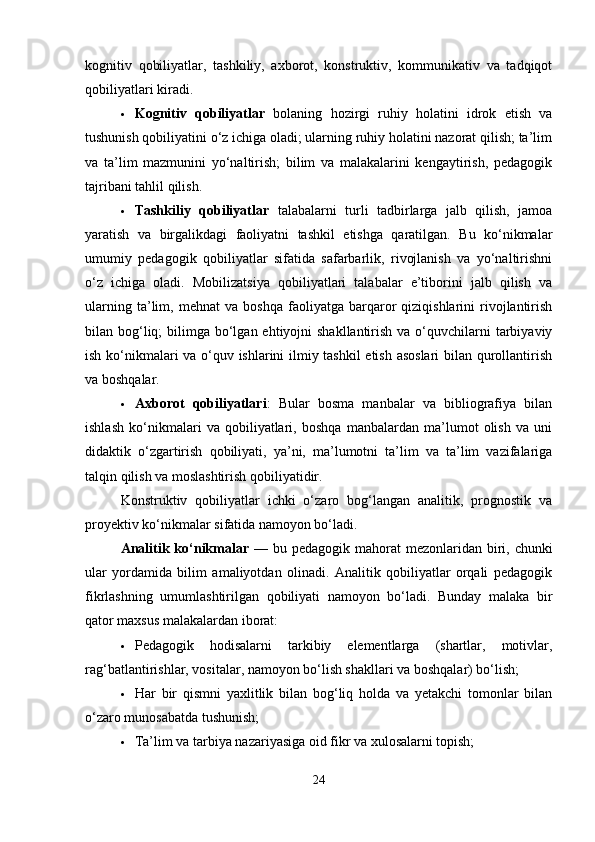 kognitiv   qobiliyatlar,   tashkiliy,   axborot,   konstruktiv,   kommunikativ   va   tadqiqot
qobiliyatlari kiradi.
 Kognitiv   qobiliyatlar   bolaning   hozirgi   ruhiy   holatini   idrok   etish   va
tushunish qobiliyatini o‘z ichiga oladi; ularning ruhiy holatini nazorat qilish; ta’lim
va   ta’lim   mazmunini   yo‘naltirish;   bilim   va   malakalarini   kengaytirish,   pedagogik
tajribani tahlil qilish.
 Tashkiliy   qobiliyatlar   talabalarni   turli   tadbirlarga   jalb   qilish,   jamoa
yaratish   va   birgalikdagi   faoliyatni   tashkil   etishga   qaratilgan.   Bu   ko‘nikmalar
umumiy   pedagogik   qobiliyatlar   sifatida   safarbarlik,   rivojlanish   va   yo‘naltirishni
o‘z   ichiga   oladi.   Mobilizatsiya   qobiliyatlari   talabalar   e’tiborini   jalb   qilish   va
ularning   ta’lim,   mehnat   va   boshqa   faoliyatga   barqaror   qiziqishlarini   rivojlantirish
bilan bog‘liq;  bilimga bo‘lgan  ehtiyojni  shakllantirish  va o‘quvchilarni  tarbiyaviy
ish ko‘nikmalari va o‘quv ishlarini ilmiy tashkil etish asoslari bilan qurollantirish
va boshqalar.
 Axborot   qobiliyatlari :   Bular   bosma   manbalar   va   bibliografiya   bilan
ishlash   ko‘nikmalari   va   qobiliyatlari,   boshqa   manbalardan   ma’lumot   olish   va   uni
didaktik   o‘zgartirish   qobiliyati,   ya’ni,   ma’lumotni   ta’lim   va   ta’lim   vazifalariga
talqin qilish va moslashtirish qobiliyatidir.
Konstruktiv   qobiliyatlar   ichki   o‘zaro   bog‘langan   analitik,   prognostik   va
proyektiv ko‘nikmalar sifatida namoyon bo‘ladi.
Analitik ko‘nikmalar   — bu pedagogik mahorat  mezonlaridan biri, chunki
ular   yordamida   bilim   amaliyotdan   olinadi.   Analitik   qobiliyatlar   orqali   pedagogik
fikrlashning   umumlashtirilgan   qobiliyati   namoyon   bo‘ladi.   Bunday   malaka   bir
qator maxsus malakalardan iborat:
 Pedagogik   hodisalarni   tarkibiy   elementlarga   (shartlar,   motivlar,
rag‘batlantirishlar, vositalar, namoyon bo‘lish shakllari va boshqalar) bo‘lish;
 Har   bir   qismni   yaxlitlik   bilan   bog‘liq   holda   va   yetakchi   tomonlar   bilan
o‘zaro munosabatda tushunish;
 Ta’lim va tarbiya nazariyasiga oid fikr va xulosalarni topish;
24 