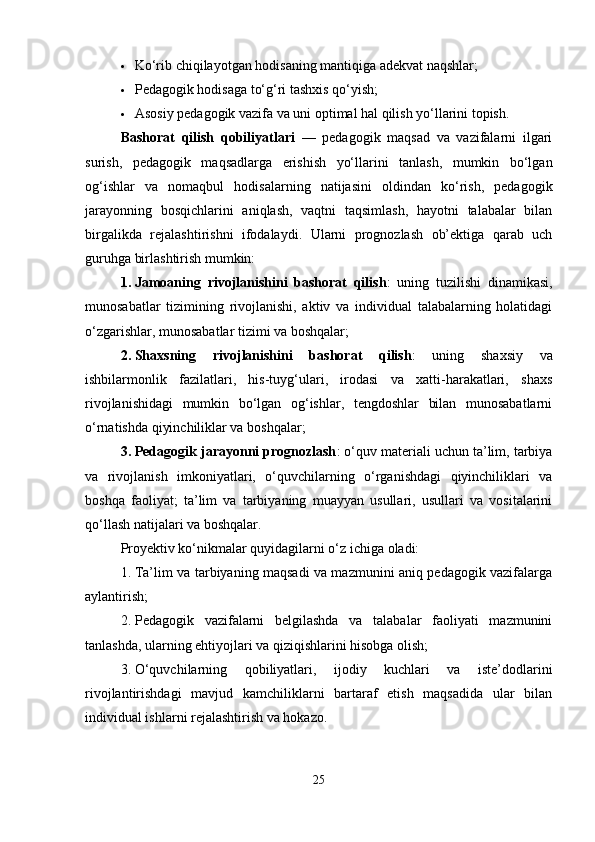  Ko‘rib chiqilayotgan hodisaning mantiqiga adekvat naqshlar;
 Pedagogik hodisaga to‘g‘ri tashxis qo‘yish;
 Asosiy pedagogik vazifa va uni optimal hal qilish yo‘llarini topish.
Bashorat   qilish   qobiliyatlari   —   pedagogik   maqsad   va   vazifalarni   ilgari
surish,   pedagogik   maqsadlarga   erishish   yo‘llarini   tanlash,   mumkin   bo‘lgan
og‘ishlar   va   nomaqbul   hodisalarning   natijasini   oldindan   ko‘rish,   pedagogik
jarayonning   bosqichlarini   aniqlash,   vaqtni   taqsimlash,   hayotni   talabalar   bilan
birgalikda   rejalashtirishni   ifodalaydi.   Ularni   prognozlash   ob’ektiga   qarab   uch
guruhga birlashtirish mumkin:
1. Jamoaning   rivojlanishini   bashorat   qilish :   uning   tuzilishi   dinamikasi,
munosabatlar   tizimining   rivojlanishi,   aktiv   va   individual   talabalarning   holatidagi
o‘zgarishlar, munosabatlar tizimi va boshqalar;
2. Shaxsning   rivojlanishini   bashorat   qilish :   uning   shaxsiy   va
ishbilarmonlik   fazilatlari,   his-tuyg‘ulari,   irodasi   va   xatti-harakatlari,   shaxs
rivojlanishidagi   mumkin   bo‘lgan   og‘ishlar,   tengdoshlar   bilan   munosabatlarni
o‘rnatishda qiyinchiliklar va boshqalar;
3. Pedagogik jarayonni prognozlash : o‘quv materiali uchun ta’lim, tarbiya
va   rivojlanish   imkoniyatlari,   o‘quvchilarning   o‘rganishdagi   qiyinchiliklari   va
boshqa   faoliyat;   ta’lim   va   tarbiyaning   muayyan   usullari,   usullari   va   vositalarini
qo‘llash natijalari va boshqalar.
Proyektiv ko‘nikmalar quyidagilarni o‘z ichiga oladi:
1. Ta’lim va tarbiyaning maqsadi va mazmunini aniq pedagogik vazifalarga
aylantirish;
2. Pedagogik   vazifalarni   belgilashda   va   talabalar   faoliyati   mazmunini
tanlashda, ularning ehtiyojlari va qiziqishlarini hisobga olish;
3. O‘quvchilarning   qobiliyatlari,   ijodiy   kuchlari   va   iste’dodlarini
rivojlantirishdagi   mavjud   kamchiliklarni   bartaraf   etish   maqsadida   ular   bilan
individual ishlarni rejalashtirish va hokazo.
25 