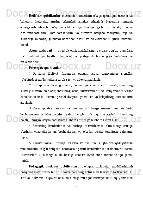 Reflektiv   qobiliyatlar   o‘qituvchi   tomonidan   o‘ziga   qaratilgan   nazorat   va
baholash   faoliyatini   amalga   oshirishda   amalga   oshiriladi.   Nazoratni   samarali
amalga oshirish uchun o‘qituvchi fikrlash qobiliyatiga ega bo‘lishi kerak, bu unga
o‘z   mulohazalarini,   xatti-harakatlarini   va   pirovard   natijada   faoliyatini   reja   va
shartlarga   muvofiqligi   nuqtai   nazaridan   asosli   va   ob’ektiv   tahlil   qilish   imkonini
beradi.
Aloqa mahorati   — bu idrok etish malakalarining o‘zaro bog‘liq guruhlari,
real   muloqot   qobiliyatlari   (og‘zaki)   va   pedagogik   texnologiya   ko‘nikma   va
malakalaridir.
Pertseptiv qobiliyatlar :
1. Qo‘shma   faoliyat   davomida   olingan   aloqa   hamkoridan   signallar
to‘g‘risidagi ma’lumotlarni idrok etish va adekvat izohlash;
2. Boshqa   odamlarning   shaxsiy   tarmog‘iga   chuqur   kirib   borish;   shaxsning
shaxsiy shaxsini aniqlash; shaxsning tashqi xususiyatlarini va xulq-atvorini tezkor
baholash   asosida   insonning   ichki   dunyosi,   yo‘nalishi   va   kelajakdagi   harakatlarini
aniqlash;
3. Shaxs   qanday   xarakter   va   temperament   turiga   mansubligini   aniqlash;
kechinmalarning   tabiatini   ahamiyatsiz   belgilar   bilan   qo‘lga   kiritish.   Shaxsning
holati, uning muayyan hodisalarda ishtirok etishi yoki ishtirok etmasligi;
4. Shaxsning   harakatlarida   va   boshqa   ko‘rinishlarida   o‘tmishdagi   shunga
o‘xshash   vaziyatlarda   uni   boshqalardan   va   o‘zidan   ajratib   turadigan   belgilarni
topish;
5. Asosiy   narsani   boshqa   shaxsda   ko‘rish,   uning   ijtimoiy   qadriyatlarga
munosabatini to‘g‘ri aniqlash, odamlarning xatti-harakatlarida idrok etuvchi uchun
"tuzatishlar"   ni   hisobga   olish,   boshqa   shaxsni   idrok   etish   stereotiplariga   qarshi
turish.
Pedagogik   muloqot   qobiliyatlari .   Bo‘lajak   muloqotni   modellashtirish
bosqichida o‘qituvchi birinchi navbatda uning xotirasi va tasavvuriga tayanadi. U
sinf va individual o‘quvchilar bilan oldingi muloqot xususiyatlarini aqliy ravishda
26 