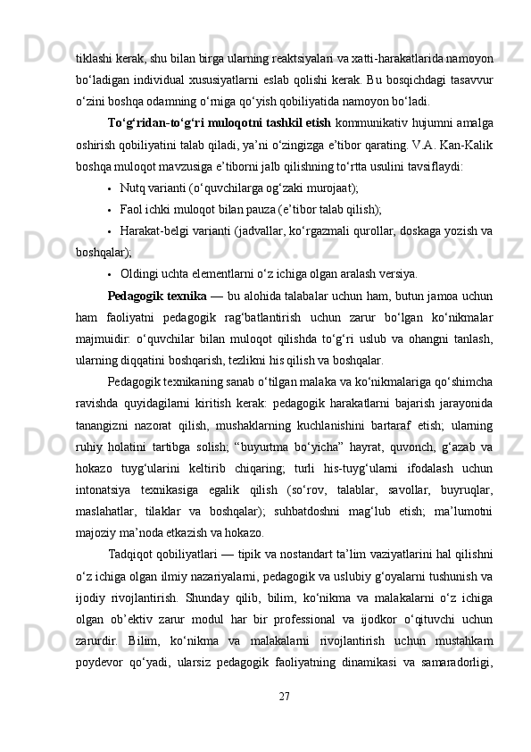 tiklashi kerak, shu bilan birga ularning reaktsiyalari va xatti-harakatlarida namoyon
bo‘ladigan  individual  xususiyatlarni  eslab   qolishi  kerak.  Bu  bosqichdagi   tasavvur
o‘zini boshqa odamning o‘rniga qo‘yish qobiliyatida namoyon bo‘ladi.
To‘g‘ridan-to‘g‘ri muloqotni tashkil etish  kommunikativ hujumni amalga
oshirish qobiliyatini talab qiladi, ya’ni o‘zingizga e’tibor qarating. V.A. Kan-Kalik
boshqa muloqot mavzusiga e’tiborni jalb qilishning to‘rtta usulini tavsiflaydi:
 Nutq varianti (o‘quvchilarga og‘zaki murojaat);
 Faol ichki muloqot bilan pauza (e’tibor talab qilish);
 Harakat-belgi varianti (jadvallar, ko‘rgazmali qurollar, doskaga yozish va
boshqalar);
 Oldingi uchta elementlarni o‘z ichiga olgan aralash versiya.
Pedagogik texnika   — bu alohida talabalar uchun ham, butun jamoa uchun
ham   faoliyatni   pedagogik   rag‘batlantirish   uchun   zarur   bo‘lgan   ko‘nikmalar
majmuidir:   o‘quvchilar   bilan   muloqot   qilishda   to‘g‘ri   uslub   va   ohangni   tanlash,
ularning diqqatini boshqarish, tezlikni his qilish va boshqalar.
Pedagogik texnikaning sanab o‘tilgan malaka va ko‘nikmalariga qo‘shimcha
ravishda   quyidagilarni   kiritish   kerak:   pedagogik   harakatlarni   bajarish   jarayonida
tanangizni   nazorat   qilish,   mushaklarning   kuchlanishini   bartaraf   etish;   ularning
ruhiy   holatini   tartibga   solish;   “buyurtma   bo‘yicha”   hayrat,   quvonch,   g‘azab   va
hokazo   tuyg‘ularini   keltirib   chiqaring;   turli   his-tuyg‘ularni   ifodalash   uchun
intonatsiya   texnikasiga   egalik   qilish   (so‘rov,   talablar,   savollar,   buyruqlar,
maslahatlar,   tilaklar   va   boshqalar);   suhbatdoshni   mag‘lub   etish;   ma’lumotni
majoziy ma’noda etkazish va hokazo.
Tadqiqot qobiliyatlari — tipik va nostandart ta’lim vaziyatlarini hal qilishni
o‘z ichiga olgan ilmiy nazariyalarni, pedagogik va uslubiy g‘oyalarni tushunish va
ijodiy   rivojlantirish.   Shunday   qilib,   bilim,   ko‘nikma   va   malakalarni   o‘z   ichiga
olgan   ob’ektiv   zarur   modul   har   bir   professional   va   ijodkor   o‘qituvchi   uchun
zarurdir.   Bilim,   ko‘nikma   va   malakalarni   rivojlantirish   uchun   mustahkam
poydevor   qo‘yadi,   ularsiz   pedagogik   faoliyatning   dinamikasi   va   samaradorligi,
27 