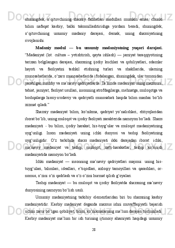 shuningdek,   o‘qituvchining   shaxsiy   fazilatlari   modullari   mumkin   emas,   chunki
bilim   nafaqat   kasbiy,   balki   takomillashtirishga   yordam   beradi,   shuningdek,
o‘qituvchining   umumiy   madaniy   darajasi,   demak,   uning   shaxsiyatining
rivojlanishi.
Madaniy   modul   —   bu   umumiy   madaniyatning   yuqori   darajasi.
“Madaniyat   (lot.   cultura   –   yetishtirish,   qayta   ishlash)   —   jamiyat   taraqqiyotining
tarixan   belgilangan   darajasi,   shaxsning   ijodiy   kuchlari   va   qobiliyatlari,   odamlar
hayoti   va   faoliyatini   tashkil   etishning   turlari   va   shakllarida,   ularning
munosabatlarida, o zaro munosabatlarida ifodalangan, shuningdek, ular tomonidanʻ
yaratilgan moddiy va ma’naviy qadriyatlarda. Ta’limda madaniyat uning mazmuni,
tabiat, jamiyat, faoliyat usullari, insonning atrofdagilarga, mehnatga, muloqotga va
boshqalarga   hissiy-irodaviy   va   qadriyatli   munosabati   haqida   bilim   manbai   bo‘lib
xizmat qiladi.”
Shaxsiy   madaniyat   bilim,   ko‘nikma,   qadriyat   yo‘nalishlari,   ehtiyojlaridan
iborat bo‘lib, uning muloqot va ijodiy faoliyati xarakterida namoyon bo‘ladi. Shaxs
madaniyati   -   bu   bilim,   ijodiy   harakat,   his-tuyg‘ular   va   muloqot   madaniyatining
uyg‘unligi.   Inson   madaniyati   uning   ichki   dunyosi   va   tashqi   faoliyatining
uyg‘unligidir.   O‘z   tarkibida   shaxs   madaniyati   ikki   darajadan   iborat:   ichki,
ma’naviy   madaniyat   va   tashqi,   muloqot,   xatti-harakatlar,   tashqi   ko‘rinish
madaniyatida namoyon bo‘ladi.
Ichki   madaniyat   —   insonning   ma’naviy   qadriyatlari   majmui:   uning   his-
tuyg‘ulari,   bilimlari,   ideallari,   e’tiqodlari,   axloqiy   tamoyillari   va   qarashlari,   or-
nomus, o‘zini o‘zi qadrlash va o‘z-o‘zini hurmat qilish g‘oyalari.
Tashqi   madaniyat   —   bu   muloqot   va   ijodiy   faoliyatda   shaxsning   ma’naviy
dunyosining namoyon bo‘lish usuli.
Umumiy   madaniyatning   tarkibiy   elementlaridan   biri   bu   shaxsning   kasbiy
madaniyatidir.   Kasbiy   madaniyat   deganda   maxsus   ishni   muvaffaqiyatli   bajarish
uchun zarur bo‘lgan qobiliyat, bilim, ko‘nikmalarning ma’lum darajasi tushuniladi.
Kasbiy   madaniyat   ma’lum   bir   ish   turining   ijtimoiy   ahamiyati   haqidagi   umumiy
28 