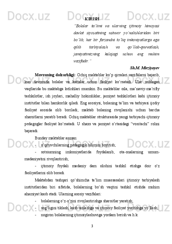 KIRISH
“ Bolalar   ta’limi   va   ularning   ijtimoiy   himoyasi
davlat   siyosatining   ustuvor   yo‘nalishlaridan   biri
bo‘lib,   har   bir   farzandni   to‘liq   imkoniyatlarga   ega
qilib   tarbiyalash   va   qo‘llab-quvvatlash,
jamiyatimizning   kelajagi   uchun   eng   muhim
vazifadir. ”
Sh.M. Mirziyoyev
Mavzuning dolzarbligi:   Ochiq maktablar ko‘p qirralari vazifalarni bajarib,
kun   davomida   bolalar   va   kattalar   uchun   faoliyat   ko‘rsatadi.   Ular   xohlagan
vaqtlarida   bu   maktabga   kelishlari   mumkin.   Bu   maktablar   oila,   ma’naviy-ma’rifiy
tashkilotlar,   ish   joylari,   mahalliy   hokimliklar,   jamiyat   tashkilotlari   kabi   ijtimoiy
institutlar bilan hamkorlik qiladi. Eng asosiysi, bolaning ta’lim va tarbiyasi ijodiy
faoliyat   asosida   olib   boriladi;   maktab   bolaning   rivojlanishi   uchun   barcha
sharoitlarni yaratib beradi. Ochiq maktablar strukturasida yangi tarbiyachi-ijtimoiy
pedagoglar   faoliyat   ko‘rsatadi.   U   shaxs   va   jamiyat   o‘rtasidagi   “vositachi”   rolini
bajaradi.
Bunday maktablar asosan:
 o‘qituvchilarning pedagogik bilimini boyitish;
 sotsiumning   imkoniyatlarida   foydalanib,   ota-onalarning   umum-
madaniyatini rivojlantirish;
 ijtimoiy   foydali   madaniy   dam   olishini   tashkil   etishga   doir   o‘z
faoliyatlarini olib boradi.
Maktabdan   tashqari   qo‘shimcha   ta’lim   muassasalari   ijtimoiy   tarbiyalash
institutlaridan   biri   sifatida,   bolalarning   bo‘sh   vaqtini   tashkil   etishda   muhim
ahamiyat kasb etadi. Ularning asosiy vazifalari:
 bolalarning o‘z-o‘zini rivojlantirishga sharoitlar yaratish;
 sog‘ligini tiklash, kasb tanlashga va ijtimoiy faoliyat yuritishga yo‘llash;
 nogiron bolalarning ijtimoiylashuviga yordam berish va h.k.
3 