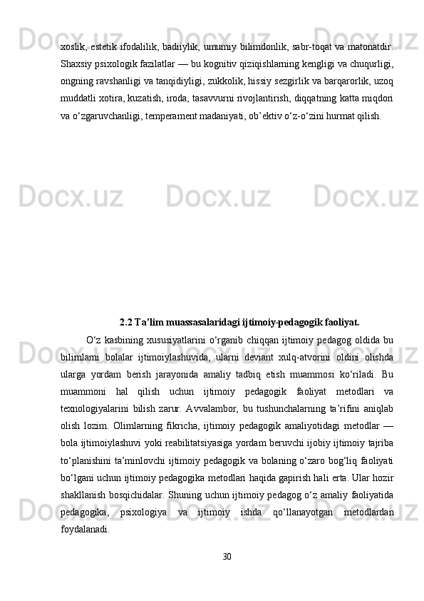 xoslik, estetik ifodalilik, badiiylik, umumiy bilimdonlik, sabr-toqat va matonatdir.
Shaxsiy psixologik fazilatlar — bu kognitiv qiziqishlarning kengligi va chuqurligi,
ongning ravshanligi va tanqidiyligi, zukkolik, hissiy sezgirlik va barqarorlik, uzoq
muddatli xotira, kuzatish, iroda, tasavvurni rivojlantirish, diqqatning katta miqdori
va o‘zgaruvchanligi, temperament madaniyati, ob’ektiv o‘z-o‘zini hurmat qilish.
2.2 Ta’lim muassasalaridagi ijtimoiy-pedagogik faoliyat.
O‘z   kasbining   xususiyatlarini   o‘rganib   chiqqan   ijtimoiy   pedagog   oldida   bu
bilimlarni   bolalar   ijtimoiylashuvida,   ularni   deviant   xulq-atvorini   oldini   olishda
ularga   yordam   berish   jarayonida   amaliy   tadbiq   etish   muammosi   ko‘riladi.   Bu
muammoni   hal   qilish   uchun   ijtimoiy   pedagogik   faoliyat   metodlari   va
texnologiyalarini   bilish   zarur.   Avvalambor,   bu   tushunchalarning   ta’rifini   aniqlab
olish   lozim.   Olimlarning   fikricha,   ijtimoiy   pedagogik   amaliyotidagi   metodlar   —
bola ijtimoiylashuvi yoki reabilitatsiyasiga yordam beruvchi ijobiy ijtimoiy tajriba
to‘planishini  ta’minlovchi ijtimoiy pedagogik va bolaning o‘zaro bog‘liq faoliyati
bo‘lgani uchun ijtimoiy pedagogika metodlari haqida gapirish hali erta. Ular hozir
shakllanish bosqichidalar. Shuning uchun ijtimoiy pedagog o‘z amaliy faoliyatida
pedagogika,   psixologiya   va   ijtimoiy   ishda   qo‘llanayotgan   metodlardan
foydalanadi.
30 