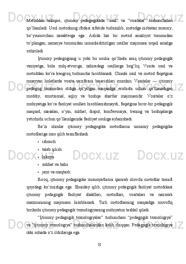 Metoddan   tashqari,   ijtimoiy   pedagogikada   “usul”   va   “vositalar”   tushunchalari
qo‘llaniladi. Usul metodning ifodasi sifatida tushunilib, metodga nisbatan xususiy,
bo‘ysunuvchan   xarakterga   ega.   Aslida   har   bir   metod   amaliyot   tomonidan
to‘plangan, nazariya tomonidan umumlashtirilgan usullar majmuasi orqali amalga
oshiriladi. 
Ijtimoiy   pedagogning   u   yoki   bu   usulni   qo‘llashi   aniq   ijtimoiy   pedagogik
vaziyatga,   bola   xulq-atvoriga,   zahiradagi   usullarga   bog‘liq.   Vosita   usul   va
metoddan   ko‘ra   kengroq   tushuncha   hisoblanadi.   Chunki   usul   va   metod   faqatgina
muayyan   holatlarda   vosita   vazifasini   bajarishlari   mumkin.   Vositalar   —   ijtimoiy
pedagog   tomonidan   oldiga   qo‘yilgan   maqsadga   erishishi   uchun   qo‘llanadigan
moddiy,   emotsional,   aqliy   va   boshqa   shartlar   majmuasidir.   Vositalar   o‘z
mohiyatiga ko‘ra faoliyat usullari hisoblanishmaydi, faqatgina biror-bir pedagogik
maqsad,   masalan,   o‘yin,   suhbat,   disput,   konferensiya,   trening   va   boshqalarga
yetishishi uchun qo‘llanilganida faoliyat usuliga aylanishadi.
Ba’zi   olimlar   ijtimoiy   pedagogika   metodlarini   umumiy   pedagogika
metodlariga mos qilib tasniflashadi:
 ishonch
 talab qilish
 hikoya
 suhbat va bahs
 jazo va maqtash
Biroq,   ijtimoiy   pedagogika   xususiyatlarini   qamrab   oluvchi   metodlar   tasnifi
quyidagi   ko‘rinishga   ega:   Shunday   qilib,   ijtimoiy   pedagogik   faoliyat   metodikasi
ijtimoiy   pedagogik   faoliyat   shakllari,   metodlari,   vositalari   va   nazorati
mazmunining   majmuasi   hisoblanadi.   Turli   metodlarning   maqsadga   muvofiq
birikishi ijtimoiy pedagogik texnologiyaning mohiyatini tashkil qiladi.
“Ijtimoiy   pedagogik   texnologiyalar”   tushunchasi   “pedagogik   texnologiya”
va  “ijtimoiy  texnologiya”  tushunchalaridan  kelib  chiqqan.   Pedagogik  texnologiya
ikki sohada o‘z ildizlariga ega. 
31 