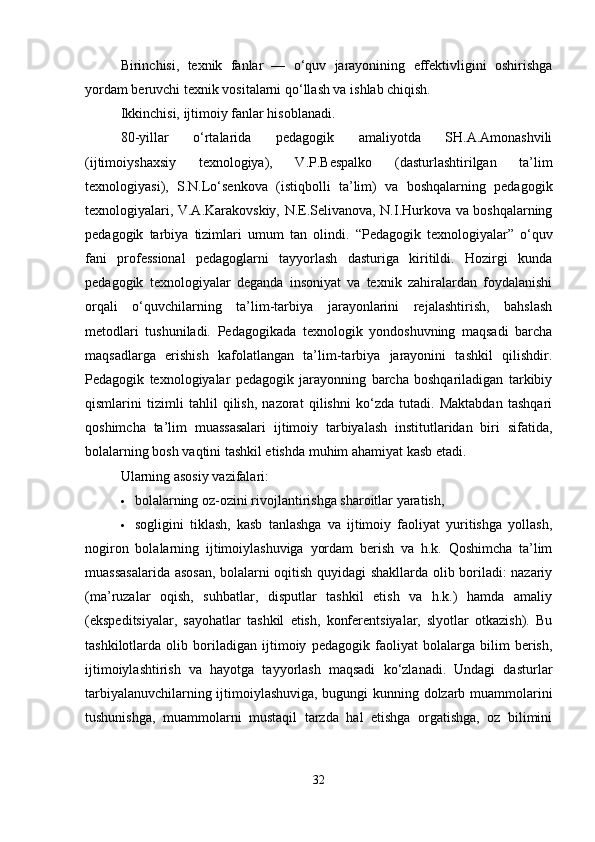 Birinchisi,   texnik   fanlar   —   o‘quv   jarayonining   effektivligini   oshirishga
yordam beruvchi texnik vositalarni qo‘llash va ishlab chiqish. 
Ikkinchisi, ijtimoiy fanlar hisoblanadi.
80-yillar   o‘rtalarida   pedagogik   amaliyotda   SH.A.Amonashvili
(ijtimoiyshaxsiy   texnologiya),   V.P.Bespalko   (dasturlashtirilgan   ta’lim
texnologiyasi),   S.N.Lo‘senkova   (istiqbolli   ta’lim)   va   boshqalarning   pedagogik
texnologiyalari, V.A.Karakovskiy, N.E.Selivanova, N.I.Hurkova va boshqalarning
pedagogik   tarbiya   tizimlari   umum   tan   olindi.   “Pedagogik   texnologiyalar”   o‘quv
fani   professional   pedagoglarni   tayyorlash   dasturiga   kiritildi.   Hozirgi   kunda
pedagogik   texnologiyalar   deganda   insoniyat   va   texnik   zahiralardan   foydalanishi
orqali   o‘quvchilarning   ta’lim-tarbiya   jarayonlarini   rejalashtirish,   bahslash
metodlari   tushuniladi.   Pedagogikada   texnologik   yondoshuvning   maqsadi   barcha
maqsadlarga   erishish   kafolatlangan   ta’lim-tarbiya   jarayonini   tashkil   qilishdir.
Pedagogik   texnologiyalar   pedagogik   jarayonning   barcha   boshqariladigan   tarkibiy
qismlarini   tizimli   tahlil   qilish,   nazorat   qilishni   ko‘zda   tutadi.   Maktabdan   tashqari
qoshimcha   ta’lim   muassasalari   ijtimoiy   tarbiyalash   institutlaridan   biri   sifatida,
bolalarning bosh vaqtini tashkil etishda muhim ahamiyat kasb etadi. 
Ularning asosiy vazifalari:
 bolalarning oz-ozini rivojlantirishga sharoitlar yaratish,
 sogligini   tiklash,   kasb   tanlashga   va   ijtimoiy   faoliyat   yuritishga   yollash,
nogiron   bolalarning   ijtimoiylashuviga   yordam   berish   va   h.k.   Qoshimcha   ta’lim
muassasalarida asosan, bolalarni oqitish quyidagi shakllarda olib boriladi: nazariy
(ma’ruzalar   oqish,   suhbatlar,   disputlar   tashkil   etish   va   h.k.)   hamda   amaliy
(ekspeditsiyalar,   sayohatlar   tashkil   etish,   konferentsiyalar,   slyotlar   otkazish).   Bu
tashkilotlarda   olib   boriladigan   ijtimoiy   pedagogik   faoliyat   bolalarga   bilim   berish,
ijtimoiylashtirish   va   hayotga   tayyorlash   maqsadi   ko‘zlanadi.   Undagi   dasturlar
tarbiyalanuvchilarning ijtimoiylashuviga, bugungi kunning dolzarb muammolarini
tushunishga,   muammolarni   mustaqil   tarzda   hal   etishga   orgatishga,   oz   bilimini
32 