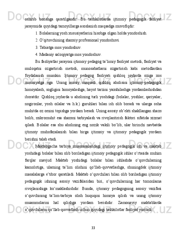 oshirib   borishga   qaratilgandir.   Bu   tashkilotlarda   ijtimoiy   pedagogik   faoliyat
jarayonida quyidagi tamoyillarga asoslanish maqsadga muvofiqdir:
1. Bolalarning yosh xususiyatlarini hisobga olgan holda yondoshish.
2. O‘qituvchining shaxsiy professional yondoshuvi.
3. Tabiatga mos yondoshuv.
4. Madaniy saloqiyatga mos yondoshuv.
Bu faoliyatlar jarayoni ijtimoiy pedagog ta’limiy faoliyat metodi, faoliyat va
muloqatni   ozgartirish   metodi,   munosabatlarni   ozgartirish   kabi   metodlardan
foydalanish   mumkin.   Ijtimoiy   pedagog   faoliyati   qishloq   joylarda   oziga   xos
xususiyatga   ega.   Uning   asosiy   maqsadi   qishloq   aholisini   ijtimoiy-pedagogik
himoyalash, sogligini  himoyalashga, hayot tarzini yaxshilashga yordamlashishdan
iboratdir.   Qishloq   joylarda   u   aholining   turli   yoshdagi   (bolalar,   yoshlar,   qariyalar,
nogironlar,   yosh   oilalar   va   h.k.)   guruhlari   bilan   ish   olib   boradi   va   ularga   osha
muhitda oz ornini topishga yordam beradi. Uning asosiy ob’ekti shakllangan shaxs
bolib,   mikromuhit   esa   shaxsni   tarbiyalash   va   rivojlantirish   faktori   sifatida   xizmat
qiladi.   Bolalar   esa   shu   aholining   eng   nozik   vakili   bo‘lib,   ular   birinchi   navbatda
ijtimoiy   muhofazalanish   bilan   birga   ijtimoiy   va   ijtimoiy   pedagogik   yordam
berishni talab etadi.
Maktabgacha   tarbiya   muassasalaridagi   ijtimoiy   pedagogik   ish   va   maktab
yoshidagi bolalar bilan olib boriladigan ijtimoiy pedagogik ishlar o‘rtasida muhim
farqlar   mavjud.   Maktab   yoshidagi   bolalar   bilan   ishlashda   o‘quvchilarning
kamolotiga,   ularning   ta’lim   olishini   qo‘llab-quvvatlashga,   shuningdek   ijtimoiy
masalalarga e’tibor qaratiladi. Maktab o‘quvchilari bilan olib boriladigan ijtimoiy
pedagogik   ishning   asosiy   vazifalaridan   biri,   o‘quvchilarning   har   tomonlama
rivojlanishiga   ko‘maklashishdir.   Bunda,   ijtimoiy   pedagogning   asosiy   vazifasi
o‘quvchining   ta’lim-tarbiya   olish   huquqini   himoya   qilish   va   uning   ijtimoiy
muammolarini   hal   qilishga   yordam   berishdir.   Zamonaviy   maktablarda
o‘quvchilarni qo‘llab-quvvatlash uchun quyidagi tashkilotlar faoliyat yuritadi:
33 