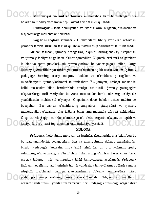 1. Ma’muriyat   va   sinf   rahbarlari   –   Maktabda   kam   ta’minlangan   oila
bolalariga moddiy yordam va bepul ovqatlanish tashkil qilishadi.
2. Psixologlar   –   Bola   qobiliyatlari   va   qiziqishlarini   o‘rganib,   ota-onalar   va
o‘quvchilarga maslahatlar berishadi.
3. Sog‘liqni   saqlash   xizmati   –   O‘quvchilarni   tibbiy   ko‘rikdan   o‘tkazish,
jismoniy tarbiya guruhlari tashkil qilish va maxsus ovqatlanishlarni ta’minlashadi.
Bundan   tashqari,   ijtimoiy   pedagoglar,   o‘quvchilarning   shaxsiy   rivojlanishi
va   ijtimoiy   faoliyatlariga   katta   e’tibor   qaratadilar.   O‘quvchilarni   turli   to‘garaklar,
klublar   va   sport   guruhlari   kabi   ijtimoiylashuv   faoliyatlariga   jalb   qilish,   ularga
ijtimoiy qiyinchiliklar yuzasidan yordam ko‘rsatishning bir necha usulidir. Ijtimoiy
pedagogik   ishning   asosiy   maqsadi,   bolalar   va   o‘smirlarning   sog‘lom   va
muvaffaqiyatli   ijtimoiylashuvini   ta’minlashdir.   Bu   jarayon,   nafaqat   maktabda,
balki   ota-onalar   bilan   hamkorlikda   amalga   oshiriladi.   Ijtimoiy   pedagoglar,
o‘quvchilarga   turli   vaziyatlar   bo‘yicha   maslaxatlar   berib,   ularning   tarbiyasini
yaxshilashda   muhim   rol   o‘ynaydi.   O‘spirinlik   davri   bolalar   uchun   muhim   bir
bosqichdir.   Bu   davrda   o‘smirlarning   xulq-atvori,   qiziqishlari   va   ijtimoiy
munosabatlari   o‘zgaradi,   ular   kattalar   bilan   teng   muomala   qilishni   xohlaydilar.
O‘spirinlikdagi qiyinchiliklar o‘smirlarga o‘z-o‘zini anglash, o‘z qadrini topish va
jamiyatda o‘z o‘rnini topish uchun katta imkoniyat yaratadi. 
XULOSA
Pedagogik faoliyatning mohiyati va tuzilishi, shuningdek, ular bilan bog‘liq
bo‘lgan   unumdorlik   pedagogikasi   fani   va   amaliyotining   dolzarb   masalalaridan
biridir.   Pedagogik   faoliyatni   ilmiy   tahlil   qilish   har   bir   o‘qituvchining   ijodiy
uslubining   o‘ziga   xosligini   e’tirof   etadi,   lekin   uning   o‘zi   tavsiflarga   emas,   balki
qiyosiy   tadqiqot,   sifat   va   miqdoriy   tahlil   tamoyillariga   asoslanadi.   Pedagogik
faoliyat modellarini tahlil qilishda tizimli yondashuv tamoyillarini qo‘llash ayniqsa
istiqbolli   hisoblanadi.   Jamiyat   rivojlanishining   ob’ektiv   qonuniyatlari   tufayli
pedagogik   tizim   jamiyatning  doimiy   “nazorati”  ostida   bo‘lib,  uning   elementlarini
o‘zgartirishda   tizimli   yondashuv   zaruriyati   bor.   Pedagogik   tizimdagi   o‘zgarishlar
34 