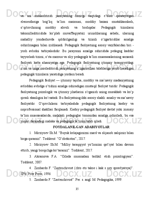 va   uni   moslashtirish   jamiyatning   hozirgi   vaqtidagi   e’tibor   qaratayotgan
elementlariga   bog‘liq:   ta’lim   mazmuni,   moddiy   bazani   mustahkamlash,
o‘qituvchining   moddiy   ahvoli   va   boshqalar.   Pedagogik   tizimlarni
takomillashtirishda   ko‘plab   muvaffaqiyatsiz   urinishlarning   sababi,   ularning
mahalliy   yondashuvda   qoldirilganligi   va   tizimli   o‘zgartirishlar   amalga
oshirilmagani   bilan   izohlanadi.   Pedagogik   faoliyatning   asosiy   vazifalaridan   biri   -
yosh   avlodni   tarbiyalashdir.   Bu   jarayonni   amalga   oshirishda   pedagog   kadrlar
tayyorlash tizimi, o‘rta maxsus va oliy pedagogik ta’lim muassasalarining samarali
faoliyati   katta   ahamiyatga   ega.   Pedagogik   faoliyatning   ijtimoiy   taraqqiyotdagi
o‘rni va unga moslashtirish jamiyatning o‘zgaruvchan talablariga javob beradigan
pedagogik tizimlarni yaratishga yordam beradi.
Pedagogik  faoliyat   —  ijtimoiy  tajriba,  moddiy   va  ma’naviy  madaniyatning
avloddan avlodga o‘tishini amalga oshiradigan mustaqil faoliyat turidir. Pedagogik
faoliyatning   psixologik   va   ijtimoiy   jihatlarini   o‘rganish   uning   murakkab   va   ko‘p
qirrali ekanligini ko‘rsatadi. Bu faoliyatning ikki asosiy shakli: amaliy va ma’naviy
faoliyatdir.   O‘quvchilarni   tarbiyalashda   pedagogik   faoliyatning   kasbiy   va
noprofessional shakllari farqlanadi. Kasbiy pedagogik faoliyat davlat yoki xususiy
ta’lim   muassasalarida,   malakali   pedagoglar   tomonidan   amalga   oshiriladi,   bu   esa
yuqori darajadagi malaka va pedagogik ta’limni talab qiladi.
FOYDALANILGAN ADABIYOTLAR
1. Mirziyoev Sh.M. “Buyuk kelajagimizni mard va olijanob xalqimiz bilan
birga quramiz”. Toshkent: “O‘zbekiston”, 2017.
2. Mirziyoev   Sh.M.   “Milliy   taraqqiyot   yo‘limizni   qat’iyat   bilan   davom
ettirib, yangi bosqichga ko‘taramiz”. Toshkent, 2017.
3. Akramova   F.A.   “Oilada   muomalani   tashkil   etish   psixologiyasi”.
Toshkent, 2007.
4. Zimbardo  F.  “Zastenchivost   (chto  eto  takoe   i   kak  s  ney  spravlyatsya)”.
SPb: Piter Press, 1996.
5. Zimbardo F. “Zastenchivost”. Per. s. angl.  M: Pedagogika, 1999.
35 