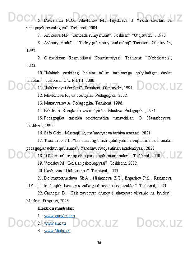 6. Davletshin   M.G.,   Mavlonov   M.,   Tuychieva   S.   “Yosh   davrlari   va
pedagogik psixologiya”. Toshkent, 2004.
7. Anikeeva N.P. “Jamoada ruhiy muhit”.  Toshkent:  “ O‘qituvchi ” , 1993.
8. Avloniy, Abdulla. “Turkiy guliston yoxud axloq”. Toshkent: O‘qituvchi,
1992.
9. O‘zbekiston   Respublikasi   Konstitutsiyasi.   Toshkent:   “O‘zbekiston”,
2023.
10. “Maktab   yoshidagi   bolalar   ta’lim   tarbiyasiga   qo‘yiladigan   davlat
talablari”. Toshkent: O‘z. F.I.T.I, 2000.
11. “Ma’naviyat darslari”. Toshkent: O‘qituvchi, 1994.
12. Mavlonova R., va boshqalar. Pedagogika.  2002.
13. Munavvarov A. Pedagogika. Toshkent, 1996.
14. Nikitin B. Rivojlantiruvchi o‘yinlar. Moskva: Pedagogika, 1981.
15. Pedagogika   tarixida   xrestomatika   tuzuvchilar.   O.   Hasanboyeva.
Toshkent, 1993.
16. Safo Ochil. Mustaqillik, ma’naviyat va tarbiya asoslari. 2021.
17. Tixomirov T.B. “Bolalarning bilish qobiliyatini rivojlantirish ota-onalar
pedagoglar uchun qo‘llanma”. Yaroslav, rivojlantirish akademiyasi, 2022.
18. “O‘zbek oilasining etno-psixologik muammolari”. Toshkent, 2020.
19. Voxidov M. “Bolalar psixologiyasi”. Toshkent, 2022.
20. Kaykovus.  “ Qobusnoma ” . Toshkent,  202 3.
21. Do‘stmuxamedova   Sh.A.,   Nishonova   Z.T.,   Ergashev   P.S.,   Raximova
I.G‘.  “Tortinchoqlik: hayotiy savollarga ilmiy-amaliy javoblar”. Toshkent, 2023.
22. Carnegie   D.   “Kak   zavoevat   druzey   i   okazqvat   vliyanie   na   lyudey”.
Moskva: Progress, 2023.
Elektron manbalar:
1. www.google.com   
2. www.aim.uz   
3. www.5baho.uz   
36 