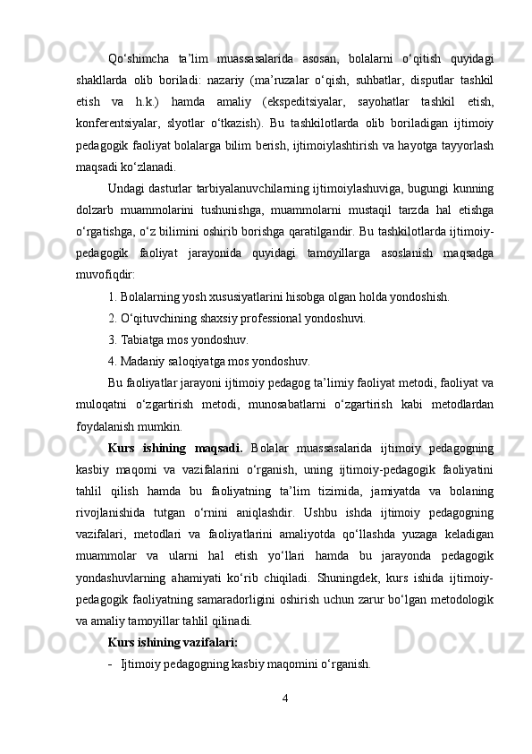 Qo‘shimcha   ta’lim   muassasalarida   asosan,   bolalarni   o‘qitish   quyidagi
shakllarda   olib   boriladi:   nazariy   (ma’ruzalar   o‘qish,   suhbatlar,   disputlar   tashkil
etish   va   h.k.)   hamda   amaliy   (ekspeditsiyalar,   sayohatlar   tashkil   etish,
konferentsiyalar,   slyotlar   o‘tkazish).   Bu   tashkilotlarda   olib   boriladigan   ijtimoiy
pedagogik faoliyat bolalarga bilim berish, ijtimoiylashtirish va hayotga tayyorlash
maqsadi ko‘zlanadi.
Undagi dasturlar tarbiyalanuvchilarning ijtimoiylashuviga, bugungi kunning
dolzarb   muammolarini   tushunishga,   muammolarni   mustaqil   tarzda   hal   etishga
o‘rgatishga, o‘z bilimini oshirib borishga qaratilgandir. Bu tashkilotlarda ijtimoiy-
pedagogik   faoliyat   jarayonida   quyidagi   tamoyillarga   asoslanish   maqsadga
muvofiqdir:
1. Bolalarning yosh xususiyatlarini hisobga olgan holda yondoshish.
2. O‘qituvchining shaxsiy professional yondoshuvi.
3. Tabiatga mos yondoshuv.
4. Madaniy saloqiyatga mos yondoshuv.
Bu faoliyatlar jarayoni ijtimoiy pedagog ta’limiy faoliyat metodi, faoliyat va
muloqatni   o‘zgartirish   metodi,   munosabatlarni   o‘zgartirish   kabi   metodlardan
foydalanish mumkin.
Kurs   ishining   maqsadi.   Bolalar   muassasalarida   ijtimoiy   pedagogning
kasbiy   maqomi   va   vazifalarini   o‘rganish,   uning   ijtimoiy-pedagogik   faoliyatini
tahlil   qilish   hamda   bu   faoliyatning   ta’lim   tizimida,   jamiyatda   va   bolaning
rivojlanishida   tutgan   o‘rnini   aniqlashdir.   Ushbu   ishda   ijtimoiy   pedagogning
vazifalari,   metodlari   va   faoliyatlarini   amaliyotda   qo‘llashda   yuzaga   keladigan
muammolar   va   ularni   hal   etish   yo‘llari   hamda   bu   jarayonda   pedagogik
yondashuvlarning   ahamiyati   ko‘rib   chiqiladi.   Shuningdek,   kurs   ishida   ijtimoiy-
pedagogik faoliyatning samaradorligini oshirish uchun zarur bo‘lgan metodologik
va amaliy tamoyillar tahlil qilinadi.
Kurs ishining vazifalari:
 Ijtimoiy pedagogning kasbiy maqomini o‘rganish.
4 
