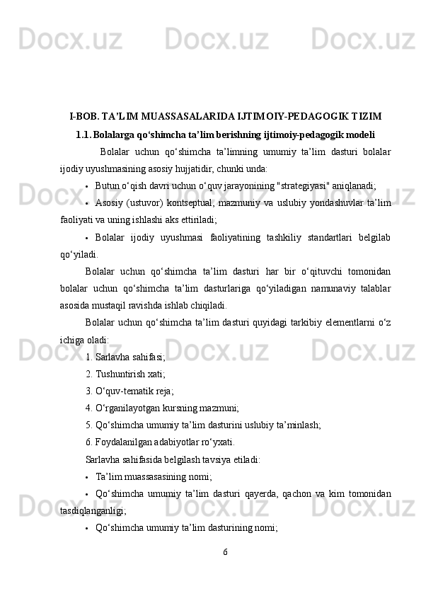 I-BOB.  TA ’ LIM MUASSASALARIDA IJTIMOIY-PEDAGOGIK TIZIM
1.1.   Bolalarga qo‘shimcha ta’lim berishning ijtimoiy-pedagogik modeli
Bolalar   uchun   qo‘shimcha   ta’limning   umumiy   ta’lim   dasturi   bolalar
ijodiy uyushmasining asosiy hujjatidir, chunki unda:
 Butun o‘qish davri uchun o‘quv jarayonining "strategiyasi" aniqlanadi;
 Asosiy   (ustuvor)   kontseptual,   mazmuniy   va   uslubiy   yondashuvlar   ta’lim
faoliyati va uning ishlashi aks ettiriladi;
 Bolalar   ijodiy   uyushmasi   faoliyatining   tashkiliy   standartlari   belgilab
qo‘yiladi.
Bolalar   uchun   qo‘shimcha   ta’lim   dasturi   har   bir   o‘qituvchi   tomonidan
bolalar   uchun   qo‘shimcha   ta’lim   dasturlariga   qo‘yiladigan   namunaviy   talablar
asosida mustaqil ravishda ishlab chiqiladi.
Bolalar  uchun  qo‘shimcha  ta’lim   dasturi  quyidagi   tarkibiy  elementlarni  o‘z
ichiga oladi:
1. Sarlavha sahifasi;
2. Tushuntirish xati;
3. O‘quv-tematik reja;
4. O‘rganilayotgan kursning mazmuni;
5. Qo‘shimcha umumiy ta’lim dasturini uslubiy ta’minlash;
6. Foydalanilgan adabiyotlar ro‘yxati.
Sarlavha sahifasida belgilash tavsiya etiladi:
 Ta’lim muassasasining nomi;
 Qo ‘ shimcha   umumiy   ta ’ lim   dasturi   qayerda ,   qachon   va   kim   tomonidan
tasdiqlanganligi ;
 Qo‘shimcha umumiy ta’lim dasturining nomi;
6 