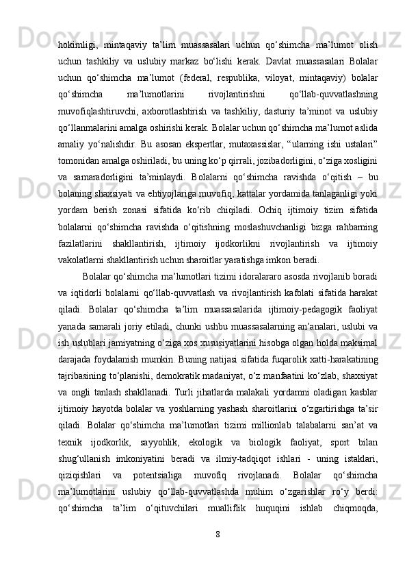 hokimligi,   mintaqaviy   ta’lim   muassasalari   uchun   qo‘shimcha   ma’lumot   olish
uchun   tashkiliy   va   uslubiy   markaz   bo‘lishi   kerak.   Davlat   muassasalari   Bolalar
uchun   qo‘shimcha   ma’lumot   (federal,   respublika,   viloyat,   mintaqaviy)   bolalar
qo‘shimcha   ma’lumotlarini   rivojlantirishni   qo‘llab-quvvatlashning
muvofiqlashtiruvchi,   axborotlashtirish   va   tashkiliy,   dasturiy   ta’minot   va   uslubiy
qo‘llanmalarini amalga oshirishi kerak. Bolalar uchun qo‘shimcha ma’lumot aslida
amaliy   yo‘nalishdir.   Bu   asosan   ekspertlar,   mutaxassislar,   “ularning   ishi   ustalari”
tomonidan amalga oshiriladi, bu uning ko‘p qirrali, jozibadorligini, o‘ziga xosligini
va   samaradorligini   ta’minlaydi.   Bolalarni   qo‘shimcha   ravishda   o‘qitish   –   bu
bolaning shaxsiyati va ehtiyojlariga muvofiq, kattalar yordamida tanlaganligi yoki
yordam   berish   zonasi   sifatida   ko‘rib   chiqiladi.   Ochiq   ijtimoiy   tizim   sifatida
bolalarni   qo‘shimcha   ravishda   o‘qitishning   moslashuvchanligi   bizga   rahbarning
fazilatlarini   shakllantirish,   ijtimoiy   ijodkorlikni   rivojlantirish   va   ijtimoiy
vakolatlarni shakllantirish uchun sharoitlar yaratishga imkon beradi.
Bolalar qo‘shimcha ma’lumotlari tizimi idoralararo asosda rivojlanib boradi
va   iqtidorli   bolalarni   qo‘llab-quvvatlash   va   rivojlantirish   kafolati   sifatida   harakat
qiladi.   Bolalar   qo‘shimcha   ta’lim   muassasalarida   ijtimoiy-pedagogik   faoliyat
yanada  samarali   joriy  etiladi,  chunki   ushbu  muassasalarning   an’analari,  uslubi   va
ish uslublari jamiyatning o‘ziga xos xususiyatlarini hisobga olgan holda maksimal
darajada foydalanish mumkin. Buning natijasi sifatida fuqarolik xatti-harakatining
tajribasining to‘planishi, demokratik madaniyat, o‘z manfaatini ko‘zlab, shaxsiyat
va   ongli   tanlash   shakllanadi.   Turli   jihatlarda   malakali   yordamni   oladigan   kasblar
ijtimoiy   hayotda   bolalar   va   yoshlarning   yashash   sharoitlarini   o‘zgartirishga   ta’sir
qiladi.   Bolalar   qo‘shimcha   ma’lumotlari   tizimi   millionlab   talabalarni   san’at   va
texnik   ijodkorlik,   sayyohlik,   ekologik   va   biologik   faoliyat,   sport   bilan
shug‘ullanish   imkoniyatini   beradi   va   ilmiy-tadqiqot   ishlari   -   uning   istaklari,
qiziqishlari   va   potentsialiga   muvofiq   rivojlanadi.   Bolalar   qo‘shimcha
ma’lumotlarini   uslubiy   qo‘llab-quvvatlashda   muhim   o‘zgarishlar   ro‘y   berdi:
qo‘shimcha   ta’lim   o‘qituvchilari   mualliflik   huquqini   ishlab   chiqmoqda,
8 