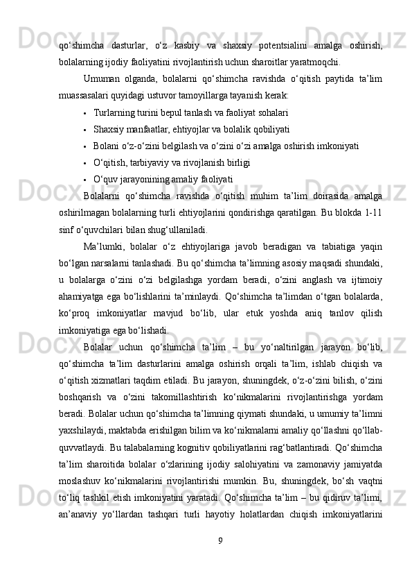 qo‘shimcha   dasturlar,   o‘z   kasbiy   va   shaxsiy   potentsialini   amalga   oshirish,
bolalarning ijodiy faoliyatini rivojlantirish uchun sharoitlar yaratmoqchi.
Umuman   olganda,   bolalarni   qo‘shimcha   ravishda   o‘qitish   paytida   ta’lim
muassasalari quyidagi ustuvor tamoyillarga tayanish kerak:
 Turlarning turini bepul tanlash va faoliyat sohalari
 Shaxsiy manfaatlar, ehtiyojlar va bolalik qobiliyati
 Bolani o‘z-o‘zini belgilash va o‘zini o‘zi amalga oshirish imkoniyati
 O‘qitish, tarbiyaviy va rivojlanish birligi
 O‘quv jarayonining amaliy faoliyati
Bolalarni   qo‘shimcha   ravishda   o‘qitish   muhim   ta’lim   doirasida   amalga
oshirilmagan bolalarning turli ehtiyojlarini qondirishga qaratilgan. Bu blokda 1-11
sinf o‘quvchilari bilan shug‘ullaniladi.
Ma’lumki,   bolalar   o‘z   ehtiyojlariga   javob   beradigan   va   tabiatiga   yaqin
bo‘lgan narsalarni tanlashadi. Bu qo‘shimcha ta’limning asosiy maqsadi shundaki,
u   bolalarga   o‘zini   o‘zi   belgilashga   yordam   beradi,   o‘zini   anglash   va   ijtimoiy
ahamiyatga ega bo‘lishlarini ta’minlaydi. Qo‘shimcha ta’limdan o‘tgan bolalarda,
ko‘proq   imkoniyatlar   mavjud   bo‘lib,   ular   etuk   yoshda   aniq   tanlov   qilish
imkoniyatiga ega bo‘lishadi.
Bolalar   uchun   qo ‘ shimcha   ta ’ lim   –   bu   yo ‘ naltirilgan   jarayon   bo ‘ lib ,
qo ‘ shimcha   ta ’ lim   dasturlarini   amalga   oshirish   orqali   ta ’ lim ,   ishlab   chiqish   va
o ‘ qitish   xizmatlari   taqdim   etiladi .  Bu   jarayon ,  shuningdek ,  o ‘ z - o ‘ zini   bilish ,  o ‘ zini
boshqarish   va   o ‘ zini   takomillashtirish   ko ‘ nikmalarini   rivojlantirishga   yordam
beradi .  Bolalar   uchun   qo ‘ shimcha   ta ’ limning   qiymati   shundaki ,  u   umumiy   ta ’ limni
yaxshilaydi ,  maktabda   erishilgan   bilim   va   ko ‘ nikmalarni   amaliy   qo ‘ llashni   qo ‘ llab -
quvvatlaydi . Bu talabalarning kognitiv qobiliyatlarini rag‘batlantiradi. Qo‘shimcha
ta’lim   sharoitida   bolalar   o‘zlarining   ijodiy   salohiyatini   va   zamonaviy   jamiyatda
moslashuv   ko‘nikmalarini   rivojlantirishi   mumkin.   Bu,   shuningdek,   bo‘sh   vaqtni
to‘liq tashkil  etish imkoniyatini  yaratadi.  Qo‘shimcha  ta’lim  – bu qidiruv ta’limi,
an’anaviy   yo‘llardan   tashqari   turli   hayotiy   holatlardan   chiqish   imkoniyatlarini
9 