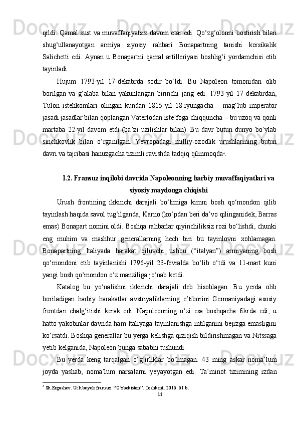 qildi. Qamal sust va muvaffaqiyatsiz davom etar edi. Qo‘zg‘olonni bostirish bilan
shug‘ullanayotgan   armiya   siyosiy   rahbari   Bonapartning   tanishi   korsikalik
Salichetti   edi.   Aynan   u   Bonapartni   qamal   artilleriyasi   boshlig‘i   yordamchisi   etib
tayinladi.
Hujum   1793-yil   17-dekabrda   sodir   bo‘ldi.   Bu   Napoleon   tomonidan   olib
borilgan   va   g‘alaba   bilan   yakunlangan   birinchi   jang   edi.   1793-yil   17-dekabrdan,
Tulon   istehkomlari   olingan   kundan   1815-yil   18-iyungacha   –   mag‘lub   imperator
jasadi jasadlar bilan qoplangan Vaterlodan iste’foga chiqquncha – bu uzoq va qonli
martaba   22-yil   davom   etdi   (ba’zi   uzilishlar   bilan).   Bu   davr   butun   dunyo   bo‘ylab
sinchkovlik   bilan   o‘rganilgan.   Yevropadagi   milliy-ozodlik   urushlarining   butun
davri va tajribasi hanuzgacha tizimli ravishda tadqiq qilinmoqda 6
.
I.2. Fransuz inqilobi davrida Napoleonning harbiy muvaffaqiyatlari va
siyosiy maydonga chiqishi
Urush   frontining   ikkinchi   darajali   bo‘limiga   kimni   bosh   qo‘mondon   qilib
tayinlash haqida savol tug‘ilganda, Karno (ko‘pdan beri da’vo qilinganidek, Barras
emas) Bonapart nomini oldi. Boshqa rahbarlar qiyinchiliksiz rozi bo‘lishdi, chunki
eng   muhim   va   mashhur   generallarning   hech   biri   bu   tayinlovni   xohlamagan.
Bonapartning   Italiyada   harakat   qiluvchi   ushbu   (“italyan”)   armiyaning   bosh
qo‘mondoni   etib   tayinlanishi   1796-yil   23-fevralda   bo‘lib   o‘tdi   va   11-mart   kuni
yangi bosh qo‘mondon o‘z manziliga jo‘nab ketdi.
Katalog   bu   yo‘nalishni   ikkinchi   darajali   deb   hisoblagan.   Bu   yerda   olib
boriladigan   harbiy   harakatlar   avstriyaliklarning   e’tiborini   Germaniyadagi   asosiy
frontdan   chalg‘itishi   kerak   edi.   Napoleonning   o‘zi   esa   boshqacha   fikrda   edi;   u
hatto yakobinlar davrida ham Italiyaga tayinlanishga intilganini bejizga emasligini
ko‘rsatdi. Boshqa generallar bu yerga kelishga qiziqish bildirishmagan va Nitssaga
yetib kelganida, Napoleon bunga sababni tushundi.
Bu   yerda   keng   tarqalgan   o‘g‘irliklar   bo‘lmagan.   43   ming   askar   noma’lum
joyda   yashab,   noma’lum   narsalarni   yeyayotgan   edi.   Ta’minot   tizimining   izdan
6
 Sh.Ergashev. Uch buyuk fransuz. “O’zbekiston”. Toshkent. 2016. 61 b.
11 