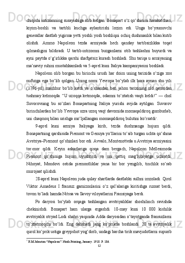 chiqishi intizomning susayishiga olib kelgan. Bonapart o‘z qo‘shinini harakatchan,
kiyim-boshli   va   tartibli   kuchga   aylantirishi   lozim   edi.   Unga   bo‘ysunuvchi
generallar dastlab yigirma yetti yoshli yosh boshliqni ochiq dushmanlik bilan kutib
olishdi.   Ammo   Napoleon   tezda   armiyada   hech   qanday   tartibsizlikka   toqat
qilmasligini   bildiradi.   U   tartib-intizomni   buzganlarni   otib   tashlashni   buyurdi   va
ayni paytda o‘g‘irlikka qarshi shafqatsiz kurash boshladi. Shu tariqa u armiyaning
ma’naviy ruhini mustahkamladi va 5-aprel kuni Italiya kampaniyasini boshladi.
Napoleon   olib   borgan   bu   birinchi   urush   har   doim   uning   tarixida   o‘ziga   xos
nufuzga   ega   bo‘lib   qolgan.   Uning   nomi   Yevropa   bo‘ylab   ilk   bora   aynan   shu   yili
(1796-yil)   mashhur   bo‘lib   ketdi   va   o‘shandan   beri   jahon   tarixining   old   qatoridan
tushmay kelmoqda. “U uzoqqa ketmoqda, odamni to‘xtatish vaqti keldi!” — chol
Suvorovning   bu   so‘zlari   Bonapartning   Italiya   yurishi   avjida   aytilgan.   Suvorov
birinchilardan bo‘lib Yevropa uzra uzoq vaqt davomida momaqaldiroq gumburlab,
uni chaqmoq bilan urishga mo‘ljallangan momaqaldiroq bulutini ko‘rsatdi 7
.
9-aprel   kuni   armiya   Italiyaga   kirib,   tezda   dushmanga   hujum   qildi.
Bonapartning qarshisida Piemont va Genuya yo‘llarini to‘sib turgan uchta qo‘shma
Avstriya–Piemont qo‘shinlari bor edi. Avvalo, Montenotteda u Avstriya armiyasini
tor-mor   qildi.   Keyin   askarlariga   qisqa   dam   bergach,   Napoleon   Mellesimoda
Piemont   qo‘shiniga   hujum   uyushtirdi   va   uni   qattiq   mag‘lubiyatga   uchratdi.
Nihoyat,   Mondovi   ostida   piemontliklar   yana   bir   bor   yengilib,   tinchlik   so‘rab
murojaat qilishdi.
28-aprel kuni Napoleon juda qulay shartlarda dastlabki sulhni imzoladi. Qirol
Viktor   Amadeus   I   fransuz   garnizonlarini   o‘z   qal’alariga   kiritishga   ruxsat   berdi,
tovon to‘ladi hamda Nitssa va Savoy viloyatlarini Fransiyaga berdi.
Po   daryosi   bo‘ylab   orqaga   tashlangan   avstriyaliklar   shoshilinch   ravishda
chekinishdi.   Bonapart   ham   ularga   ergashdi.   10-may   kuni   10   000   kishilik
avstriyalik otryad Lodi shahri yaqinida Adda daryosidan o‘tayotganda fransuzlarni
to‘xtatmoqchi   bo‘ldi.   Eng   dahshatli   jang   ko‘prikda   boshlandi.   20   ta   avstriyalik
qurol ko‘prik ustiga greypshot yog‘dirib, undagi barcha tirik mavjudotlarni supurib
7
 R.M.Johnston “Napoleon”. Ninth Printing, January . 1918. P. 186.
12 