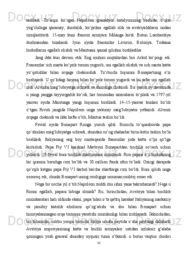 tashladi.   To‘siqni   ko‘rgan   Napoleon   granadyor   batalyonining   boshida,   o‘qlar
yog‘ilishiga   qaramay,   shoshildi,   ko‘prikni   egallab   oldi   va   avstriyaliklarni   undan
uzoqlashtirdi.   15-may   kuni   fransuz   armiyasi   Milanga   kirdi.   Butun   Lombardiya
dushmandan   tozalandi.   Iyun   oyida   fransuzlar   Livorno,   Bolonya,   Toskana
hududlarini egallab olishdi va Mantuani qamal qilishni boshladilar.
Jang   ikki   kun   davom   etdi.   Eng   muhim   nuqtalardan   biri   Arkol   ko‘prigi   edi.
Fransuzlar uch marta ko‘prik tomon yugurib, uni egallab olishdi va uch marta katta
yo‘qotishlar   bilan   orqaga   chekinishdi.   To‘rtinchi   hujumni   Bonapartning   o‘zi
boshqardi. U qo‘lidagi bayroq bilan ko‘prik tomon yugurdi va bu safar uni egallab
oldi. Alvintsi mag‘lubiyatga uchradi va shimolga chekindi. Bir yarim oy davomida
u yangi jangga tayyorgarlik ko‘rdi, har  tomondan zaxiralarni to‘pladi  va 1797-yil
yanvar   oyida   Mantuaga   yangi   hujumni   boshladi.   14–15-yanvar   kunlari   bo‘lib
o‘tgan   Rivoli   jangida   Napoleon   unga   yakuniy   mag‘lubiyatni   yetkazdi.   Alvinzi
orqaga chekindi va ikki hafta o‘tib, Mantua taslim bo‘ldi.
Fevral   oyida   Bonapart   Rimga   yurish   qildi.   Birinchi   to‘qnashuvda   papa
qo‘shinlari mag‘lubiyatga uchradi, shundan so‘ng shaharlar birin-ketin taslim bo‘la
boshladi.   Italiyaning   eng   boy   mintaqasida   fransuzlar   juda   katta   o‘lja   qo‘lga
kiritishdi.   Papa   Piy   VI   kardinal   Matteyni   Bonapartdan   tinchlik   so‘rash   uchun
yubordi. 19-fevral kuni tinchlik shartnomasi imzolandi. Rim papasi o‘z hududining
bir   qismini   berishga   rozi   bo‘ldi   va   30   million   frank  oltin   to‘ladi.   Oxirgi   darajada
qo‘rqib ketgan papa Piy VI darhol barcha shartlarga rozi bo‘ldi. Buni qilish unga
osonroq edi, chunki Bonapart uning roziligiga umuman muhtoj emas edi.
Nega bir necha yil o‘tib Napoleon xuddi shu ishni yana takrorlamadi? Nega u
Rimni   egallab,   papani   hibsga   olmadi?   Bu,   birinchidan,   Avstriya   bilan   tinchlik
muzokaralari hali oldinda ekani, papa bilan o‘ta qattiq harakat Italiyaning markaziy
va   janubiy   katolik   aholisini   qo‘zg‘atishi   va   shu   bilan   Bonapart   uchun
himoyalanmagan orqa tomonni yaratishi mumkinligi bilan izohlanadi. Ikkinchidan,
biz bilamizki, ushbu yorqin birinchi Italiya urushi paytida o‘sha paytdagi dahshatli
Avstriya   imperiyasining   katta   va   kuchli   armiyalari   ustidan   uzluksiz   g‘alaba
qozongan   yosh   general   shunday   uyqusiz   tunni   o‘tkazdi:   u   butun   vaqtini   chodiri
13 