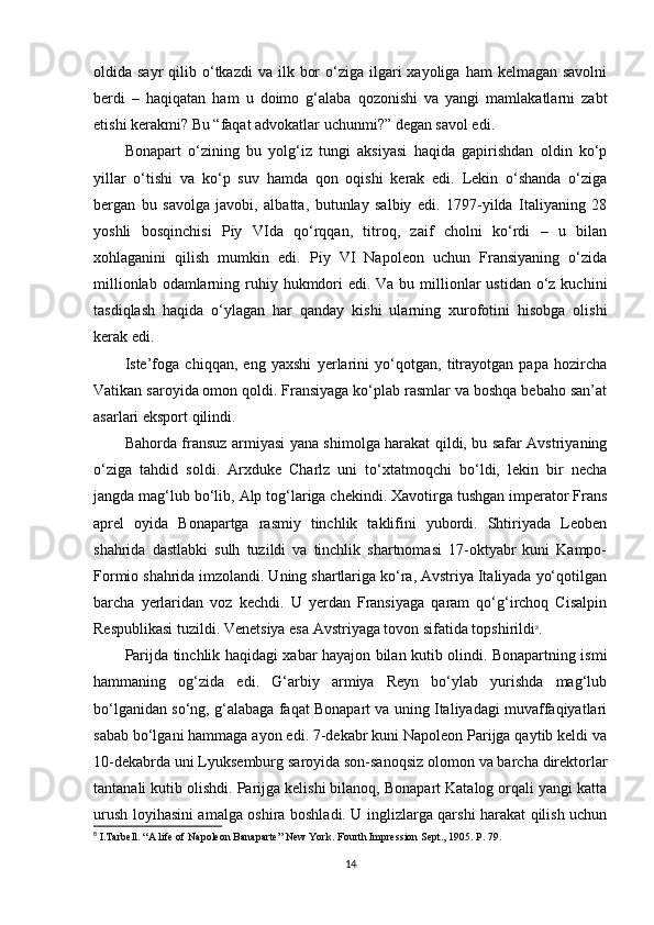 oldida sayr  qilib o‘tkazdi   va ilk  bor   o‘ziga  ilgari   xayoliga  ham  kelmagan  savolni
berdi   –   haqiqatan   ham   u   doimo   g‘alaba   qozonishi   va   yangi   mamlakatlarni   zabt
etishi kerakmi? Bu “faqat advokatlar uchunmi?” degan savol edi.
Bonapart   o‘zining   bu   yolg‘iz   tungi   aksiyasi   haqida   gapirishdan   oldin   ko‘p
yillar   o‘tishi   va   ko‘p   suv   hamda   qon   oqishi   kerak   edi.   Lekin   o‘shanda   o‘ziga
bergan   bu   savolga   javobi,   albatta,   butunlay   salbiy   edi.   1797-yilda   Italiyaning   28
yoshli   bosqinchisi   Piy   VIda   qo‘rqqan,   titroq,   zaif   cholni   ko‘rdi   –   u   bilan
xohlaganini   qilish   mumkin   edi.   Piy   VI   Napoleon   uchun   Fransiyaning   o‘zida
millionlab odamlarning ruhiy hukmdori  edi. Va bu millionlar  ustidan o‘z kuchini
tasdiqlash   haqida   o‘ylagan   har   qanday   kishi   ularning   xurofotini   hisobga   olishi
kerak edi.
Iste’foga   chiqqan,   eng   yaxshi   yerlarini   yo‘qotgan,   titrayotgan   papa   hozircha
Vatikan saroyida omon qoldi. Fransiyaga ko‘plab rasmlar va boshqa bebaho san’at
asarlari eksport qilindi.
Bahorda fransuz armiyasi yana shimolga harakat qildi, bu safar Avstriyaning
o‘ziga   tahdid   soldi.   Arxduke   Charlz   uni   to‘xtatmoqchi   bo‘ldi,   lekin   bir   necha
jangda mag‘lub bo‘lib, Alp tog‘lariga chekindi. Xavotirga tushgan imperator Frans
aprel   oyida   Bonapartga   rasmiy   tinchlik   taklifini   yubordi.   Shtiriyada   Leoben
shahrida   dastlabki   sulh   tuzildi   va   tinchlik   shartnomasi   17-oktyabr   kuni   Kampo-
Formio shahrida imzolandi. Uning shartlariga ko‘ra, Avstriya Italiyada yo‘qotilgan
barcha   yerlaridan   voz   kechdi.   U   yerdan   Fransiyaga   qaram   qo‘g‘irchoq   Cisalpin
Respublikasi tuzildi. Venetsiya esa Avstriyaga tovon sifatida topshirildi 8
.
Parijda tinchlik haqidagi xabar hayajon bilan kutib olindi. Bonapartning ismi
hammaning   og‘zida   edi.   G‘arbiy   armiya   Reyn   bo‘ylab   yurishda   mag‘lub
bo‘lganidan so‘ng, g‘alabaga faqat Bonapart va uning Italiyadagi muvaffaqiyatlari
sabab bo‘lgani hammaga ayon edi. 7-dekabr kuni Napoleon Parijga qaytib keldi va
10-dekabrda uni Lyuksemburg saroyida son-sanoqsiz olomon va barcha direktorlar
tantanali kutib olishdi. Parijga kelishi bilanoq, Bonapart Katalog orqali yangi katta
urush loyihasini amalga oshira boshladi. U inglizlarga qarshi harakat qilish uchun
8
  I.Tarbell. “A life of Napoleon Banaparte” New York.  Fourth   Impression Sept., 1905.  P. 79.
14 