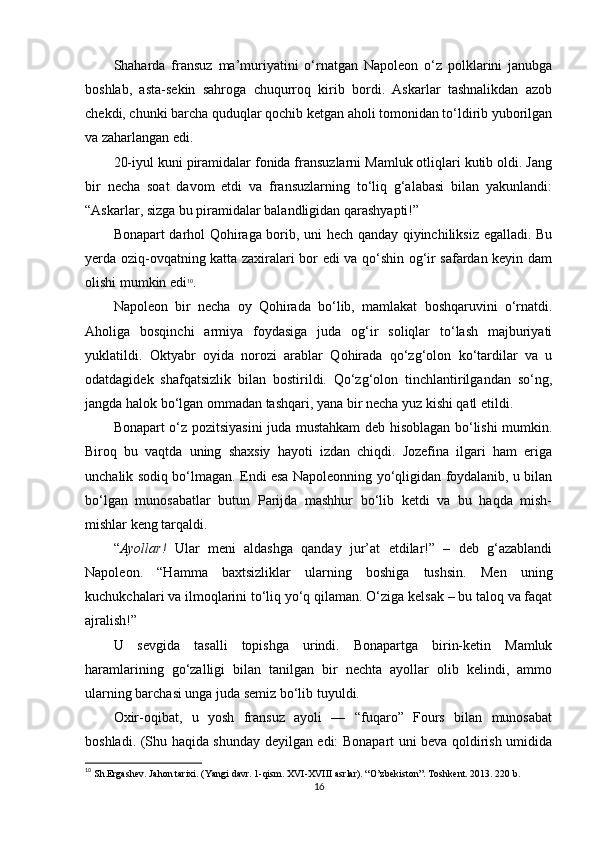 Shaharda   fransuz   ma’muriyatini   o‘rnatgan   Napoleon   o‘z   polklarini   janubga
boshlab,   asta-sekin   sahroga   chuqurroq   kirib   bordi.   Askarlar   tashnalikdan   azob
chekdi, chunki barcha quduqlar qochib ketgan aholi tomonidan to‘ldirib yuborilgan
va zaharlangan edi.
20-iyul kuni piramidalar fonida fransuzlarni Mamluk otliqlari kutib oldi. Jang
bir   necha   soat   davom   etdi   va   fransuzlarning   to‘liq   g‘alabasi   bilan   yakunlandi:
“Askarlar, sizga bu piramidalar balandligidan qarashyapti!”
Bonapart darhol Qohiraga borib, uni hech qanday qiyinchiliksiz egalladi. Bu
yerda oziq-ovqatning katta zaxiralari bor edi va qo‘shin og‘ir safardan keyin dam
olishi mumkin edi 10
.
Napoleon   bir   necha   oy   Qohirada   bo‘lib,   mamlakat   boshqaruvini   o‘rnatdi.
Aholiga   bosqinchi   armiya   foydasiga   juda   og‘ir   soliqlar   to‘lash   majburiyati
yuklatildi.   Oktyabr   oyida   norozi   arablar   Qohirada   qo‘zg‘olon   ko‘tardilar   va   u
odatdagidek   shafqatsizlik   bilan   bostirildi.   Qo‘zg‘olon   tinchlantirilgandan   so‘ng,
jangda halok bo‘lgan ommadan tashqari, yana bir necha yuz kishi qatl etildi.
Bonapart o‘z pozitsiyasini juda mustahkam deb hisoblagan bo‘lishi mumkin.
Biroq   bu   vaqtda   uning   shaxsiy   hayoti   izdan   chiqdi.   Jozefina   ilgari   ham   eriga
unchalik sodiq bo‘lmagan. Endi esa Napoleonning yo‘qligidan foydalanib, u bilan
bo‘lgan   munosabatlar   butun   Parijda   mashhur   bo‘lib   ketdi   va   bu   haqda   mish-
mishlar keng tarqaldi.
“ Ayollar!   Ular   meni   aldashga   qanday   jur’at   etdilar!”   –   deb   g‘azablandi
Napoleon.   “Hamma   baxtsizliklar   ularning   boshiga   tushsin.   Men   uning
kuchukchalari va ilmoqlarini to‘liq yo‘q qilaman. O‘ziga kelsak – bu taloq va faqat
ajralish!”
U   sevgida   tasalli   topishga   urindi.   Bonapartga   birin-ketin   Mamluk
haramlarining   go‘zalligi   bilan   tanilgan   bir   nechta   ayollar   olib   kelindi,   ammo
ularning barchasi unga juda semiz bo‘lib tuyuldi.
Oxir-oqibat,   u   yosh   fransuz   ayoli   —   “fuqaro”   Fours   bilan   munosabat
boshladi. (Shu haqida shunday deyilgan edi: Bonapart uni beva qoldirish umidida
10
 Sh.Ergashev. Jahon tarixi. (Yangi davr. 1-qism. XVI-XVIII asrlar). “O’zbekiston”. Toshkent. 2013. 220 b.
16 