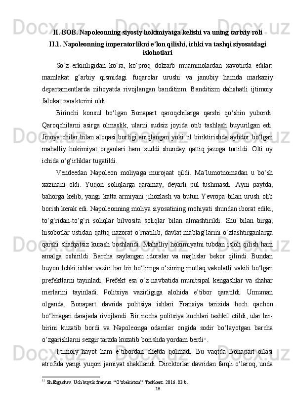 II. BOB. Napoleonning siyosiy hokimiyatga kelishi va uning tarixiy roli
II .1. Napoleonning imperatorlikni e’lon qilishi, ichki va tashqi siyosatdagi
islohotlari
So‘z   erkinligidan   ko‘ra,   ko‘proq   dolzarb   muammolardan   xavotirda   edilar:
mamlakat   g‘arbiy   qismidagi   fuqarolar   urushi   va   janubiy   hamda   markaziy
departamentlarda   nihoyatda   rivojlangan   banditizm.   Banditizm   dahshatli   ijtimoiy
falokat xarakterini oldi.
Birinchi   konsul   bo‘lgan   Bonapart   qaroqchilarga   qarshi   qo‘shin   yubordi.
Qaroqchilarni   asirga   olmaslik,   ularni   sudsiz   joyida   otib   tashlash   buyurilgan   edi.
Jinoyatchilar bilan aloqasi  borligi aniqlangan yoki til biriktirishda aybdor bo‘lgan
mahalliy   hokimiyat   organlari   ham   xuddi   shunday   qattiq   jazoga   tortildi.   Olti   oy
ichida o‘g‘irliklar tugatildi.
Vendeedan   Napoleon   moliyaga   murojaat   qildi.   Ma’lumotnomadan   u   bo‘sh
xazinani   oldi.   Yuqori   soliqlarga   qaramay,   deyarli   pul   tushmasdi.   Ayni   paytda,
bahorga   kelib,   yangi   katta   armiyani   jihozlash   va   butun   Yevropa   bilan   urush   olib
borish kerak edi. Napoleonning moliya siyosatining mohiyati shundan iborat ediki,
to‘g‘ridan-to‘g‘ri   soliqlar   bilvosita   soliqlar   bilan   almashtirildi.   Shu   bilan   birga,
hisobotlar ustidan qattiq nazorat o‘rnatilib, davlat mablag‘larini o‘zlashtirganlarga
qarshi shafqatsiz kurash  boshlandi. Mahalliy hokimiyatni tubdan isloh qilish ham
amalga   oshirildi.   Barcha   saylangan   idoralar   va   majlislar   bekor   qilindi.   Bundan
buyon Ichki ishlar vaziri har bir bo‘limga o‘zining mutlaq vakolatli vakili bo‘lgan
prefektlarni   tayinladi.   Prefekt   esa   o‘z   navbatida   munitsipal   kengashlar   va   shahar
merlarini   tayinladi.   Politsiya   vazirligiga   alohida   e’tibor   qaratildi.   Umuman
olganda,   Bonapart   davrida   politsiya   ishlari   Fransiya   tarixida   hech   qachon
bo‘lmagan darajada rivojlandi. Bir necha politsiya kuchlari tashkil etildi, ular bir-
birini   kuzatib   bordi   va   Napoleonga   odamlar   ongida   sodir   bo‘layotgan   barcha
o‘zgarishlarni sezgir tarzda kuzatib borishda yordam berdi 11
.
Ijtimoiy   hayot   ham   e’tibordan   chetda   qolmadi.   Bu   vaqtda   Bonapart   oilasi
atrofida yangi yuqori jamiyat shakllandi. Direktorlar davridan farqli o‘laroq, unda
11
 Sh.Ergashev. Uch buyuk fransuz. “O’zbekiston”. Toshkent. 2016. 83 b.
18 
