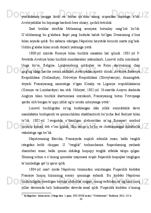yurishdanoq   jangga   kirdi   va   butun   qo‘shin   uning   orqasidan   hujumga   o‘tdi.
Avstriyaliklar bu hujumga bardosh bera olmay, qochib ketishdi.
Soat   beshlar   atrofida   Melasning   armiyasi   butunlay   mag‘lub   bo‘ldi.
G‘oliblarning   bu   g‘alabasi   faqat   jang   boshida   halok   bo‘lgan   Desaixning   o‘limi
bilan soyada qoldi. Bu xabarni eshitgan Napoleon hayotida birinchi marta yig‘ladi.
Ushbu g‘alaba bilan urush deyarli yakuniga yetdi.
1800-yil   oxirida   Rossiya   bilan   tinchlik   masalasi   hal   qilindi.   1801-yil   9-
fevralda Avstriya bilan tinchlik muzokaralari yakunlanib, Lunevil sulhi imzolandi.
Unga   ko‘ra,   Belgiya,   Lyuksemburg   qoldiqlari   va   Reyn   daryosining   chap
qirg‘og‘idagi barcha nemis mulklari Avstriyadan ajratib olindi. Avstriya Bataviya
Respublikasi   (Gollandiya),   Helvetiya   Respublikasi   (Shveytsariya),   shuningdek,
deyarli   Fransiyaning   nazoratiga   o‘tgan   Kezalp   va   Liguriya   respublikalarini
(Genuya   va   Lombardiya)   tan   oldi.   Nihoyat,   1802-yil   26-martda   Amyen   shahrida
Angliya   bilan   tinchlik   shartnomasi   imzolanib,   Fransiyaning   butun   Yevropaga
qarshi olib borgan to‘qqiz yillik og‘ir urushi nihoyasiga yetdi 13
.
Lunevil   tinchligidan   so‘ng   boshlangan   ikki   yillik   osoyishtalik   davri
mamlakatni boshqarish va qonunchilikni shakllantirish bo‘yicha faol faoliyat bilan
to‘ldi.   1802-yil   2-avgustda   o‘tkazilgan   plebissitdan   so‘ng   Bonapart   umrbod
birinchi   konsul   deb e’lon  qilindi.  Shu tariqa u  to‘liq  va cheklanmagan  diktatorlik
vakolatiga ega bo‘ldi.
Napoleonning   fikricha,   Fransiyada   inqilob   erkinlik   emas,   balki   tenglik
istagidan   kelib   chiqqan.   U   “tenglik”   tushunchasini   fuqarolarning   yashash
sharoitlari   emas,   balki   qonun   oldidagi   huquqiy   tenglik   sifatida   talqin   qilgan.
Shuning uchun u o‘zining qonunlar majmuasi orqali fuqarolik huquqlari tengligini
ta’minlashga qat’iy qaror qildi.
1804-yil   mart   oyida   Napoleon   tomonidan   imzolangan   Fuqarolik   kodeksi
Fransiya   huquq   tizimining   asosiy   qonuniga   aylandi.   Bu   kodeks   Napoleon
boshchiligida yaratilgan boshqa islohotlar singari, uning vafotidan so‘ng ham uzoq
yillar   davomida   turli   hukumatlar   davrida   amal   qildi.   Fuqarolik   kodeksi   o‘zining
13
 Sh.Ergashev. Jahon tarixi. (Yangi davr. 1-qism. XVI-XVIII asrlar). “O’zbekiston”. Toshkent. 2013. 225 b.
20 