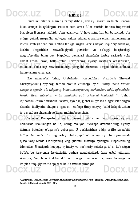 KIRISH
Tarix   sahifalarida   o‘zining   harbiy   dahosi,   siyosiy   jasorati   va   kuchli   irodasi
bilan   chuqur   iz   qoldirgan   shaxslar   kam   emas.   Ular   orasida   fransuz   imperatori
Napoleon   Bonapart   alohida   o‘rin   egallaydi.   U   hayotining   har   bir   bosqichida   o‘z
oldiga   yuksak   maqsadlar   qo‘ygan,   xalqni   ortidan   ergashtira   olgan,   zamonasining
kuchli   strateglaridan   biri   sifatida   tarixga   kirgan.   Uning   hayoti   inqilobiy   silsilalar,
keskin   o‘zgarishlar,   muvaffaqiyatli   yurishlar   va   so‘nggi   bosqichdagi
mag‘lubiyatlar   bilan   boy.   Napoleon   Bonapart   shunchaki   harbiy   sarkarda   yoki
davlat   arbobi   emas,   balki   butun   Yevropaning   siyosiy   xaritasini   o‘zgartirgan,
millatlar   o‘rtasidagi   munosabatlarga   yangicha   mazmun   bergan   shaxs   sifatida
tarixiy ahamiyatga ega.
Shu   munosabat   bilan,   O‘zbekiston   Respublikasi   Prezidenti   Shavkat
Mirziyoyevning   quyidagi   fikrlari   alohida   e’tiborga   loyiq:   “Yangi   avlod   tarixni
chuqur o‘rganib, o‘z xalqining, butun insoniyatning kechmishini tahlil qila bilishi
kerak.   Tarix   saboqlari   –   bu   kelajakka   yo‘l   ochuvchi   haqiqatdir.” 1
.   Ushbu
iqtibosdan ko‘rinib turibdiki, tarixni, ayniqsa, global miqyosda o‘zgarishlar qilgan
shaxslar  faoliyatini  chuqur  o‘rganish  – nafaqat   ilmiy  ehtiyoj, balki   kelajak  uchun
to‘g‘ri xulosa chiqarish yo‘lidagi muhim bosqichdir.
Napoleon   Bonapartning   hayoti   Fransuz   inqilobi   davridagi   beqaror   siyosiy
holatlarda   shakllangan   bo‘lib,   uning   faoliyati   Yevropa   davlatlarining   siyosiy
tizimini   butunlay   o‘zgartirib   yuborgan.   U   boshlanishda   oddiy   artilleriya   zobiti
bo‘lgan   bo‘lsa-da,   o‘zining   harbiy   iqtidori,   qat’iyati   va   siyosiy   intuitsiyasi   orqali
qisqa   vaqt   ichida   Fransiyaning   eng   qudratli   shaxsiga   aylangan.   Napoleonning
islohotlari   Fransiyada   huquqiy,   ijtimoiy   va   ma’muriy   sohalarga   ta’sir   ko‘rsatgan
bo‘lib,   bu   jarayonlar   keyinchalik   boshqa   mamlakatlarda   ham   qabul   qilingan.
Ayniqsa,   Napoleon   kodeksi   deb   nom   olgan   qonunlar   majmuasi   hanuzgacha
ko‘plab huquqiy tizimlarga asos bo‘lib xizmat qilmoqda.
1
  Mirziyoyev, Shavkat.  Yangi O'zbekiston strategiyasi: Milliy taraqqiyot yo'li  . Toshkent: O'zbekiston Respublikasi 
Prezidenti Matbuot xizmati, 2022. 24  b .
3 