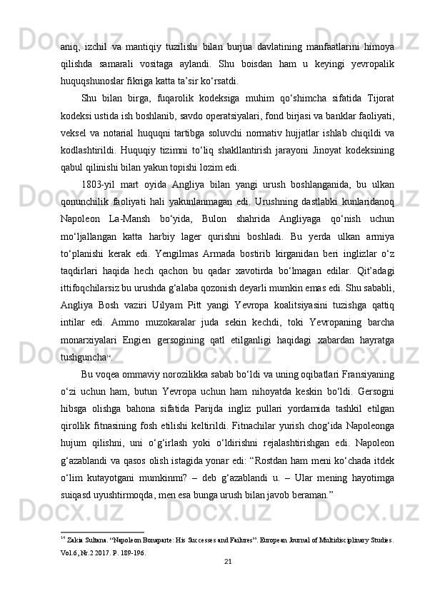 aniq,   izchil   va   mantiqiy   tuzilishi   bilan   burjua   davlatining   manfaatlarini   himoya
qilishda   samarali   vositaga   aylandi.   Shu   boisdan   ham   u   keyingi   yevropalik
huquqshunoslar fikriga katta ta’sir ko‘rsatdi.
Shu   bilan   birga,   fuqarolik   kodeksiga   muhim   qo‘shimcha   sifatida   Tijorat
kodeksi ustida ish boshlanib, savdo operatsiyalari, fond birjasi va banklar faoliyati,
veksel   va   notarial   huquqni   tartibga   soluvchi   normativ   hujjatlar   ishlab   chiqildi   va
kodlashtirildi.   Huquqiy   tizimni   to‘liq   shakllantirish   jarayoni   Jinoyat   kodeksining
qabul qilinishi bilan yakun topishi lozim edi.
1803-yil   mart   oyida   Angliya   bilan   yangi   urush   boshlanganida,   bu   ulkan
qonunchilik   faoliyati   hali   yakunlanmagan   edi.   Urushning   dastlabki   kunlaridanoq
Napoleon   La-Mansh   bo‘yida,   Bulon   shahrida   Angliyaga   qo‘nish   uchun
mo‘ljallangan   katta   harbiy   lager   qurishni   boshladi.   Bu   yerda   ulkan   armiya
to‘planishi   kerak   edi.   Yengilmas   Armada   bostirib   kirganidan   beri   inglizlar   o‘z
taqdirlari   haqida   hech   qachon   bu   qadar   xavotirda   bo‘lmagan   edilar.   Qit’adagi
ittifoqchilarsiz bu urushda g‘alaba qozonish deyarli mumkin emas edi. Shu sababli,
Angliya   Bosh   vaziri   Uilyam   Pitt   yangi   Yevropa   koalitsiyasini   tuzishga   qattiq
intilar   edi.   Ammo   muzokaralar   juda   sekin   kechdi,   toki   Yevropaning   barcha
monarxiyalari   Engien   gersogining   qatl   etilganligi   haqidagi   xabardan   hayratga
tushguncha 14
.
Bu voqea ommaviy norozilikka sabab bo‘ldi va uning oqibatlari Fransiyaning
o‘zi   uchun   ham,   butun   Yevropa   uchun   ham   nihoyatda   keskin   bo‘ldi.   Gersogni
hibsga   olishga   bahona   sifatida   Parijda   ingliz   pullari   yordamida   tashkil   etilgan
qirollik   fitnasining   fosh   etilishi   keltirildi.  Fitnachilar   yurish   chog‘ida   Napoleonga
hujum   qilishni,   uni   o‘g‘irlash   yoki   o‘ldirishni   rejalashtirishgan   edi.   Napoleon
g‘azablandi va qasos olish istagida yonar edi: “Rostdan ham meni ko‘chada itdek
o‘lim   kutayotgani   mumkinmi?   –   deb   g‘azablandi   u.   –   Ular   mening   hayotimga
suiqasd uyushtirmoqda, men esa bunga urush bilan javob beraman.” 
14
 Zakia Sultana . “ Napoleon Bonaparte: His Successes and Failures”. European Journal of Multidisciplinary Studies.
Vol.6, Nr.2 2017. P. 189-196.
21 
