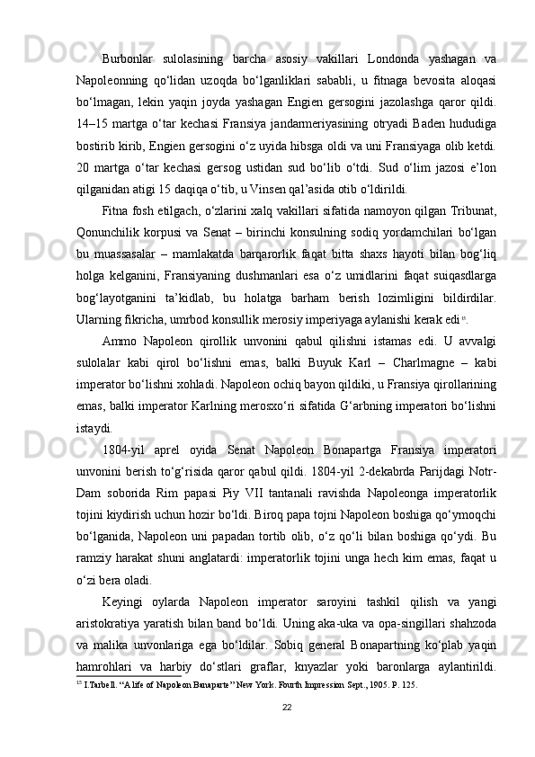 Burbonlar   sulolasining   barcha   asosiy   vakillari   Londonda   yashagan   va
Napoleonning   qo‘lidan   uzoqda   bo‘lganliklari   sababli,   u   fitnaga   bevosita   aloqasi
bo‘lmagan,   lekin   yaqin   joyda   yashagan   Engien   gersogini   jazolashga   qaror   qildi.
14–15   martga   o‘tar   kechasi   Fransiya   jandarmeriyasining   otryadi   Baden   hududiga
bostirib kirib, Engien gersogini o‘z uyida hibsga oldi va uni Fransiyaga olib ketdi.
20   martga   o‘tar   kechasi   gersog   ustidan   sud   bo‘lib   o‘tdi.   Sud   o‘lim   jazosi   e’lon
qilganidan atigi 15 daqiqa o‘tib, u Vinsen qal’asida otib o‘ldirildi.
Fitna fosh etilgach, o‘zlarini xalq vakillari sifatida namoyon qilgan Tribunat,
Qonunchilik   korpusi   va   Senat   –   birinchi   konsulning   sodiq   yordamchilari   bo‘lgan
bu   muassasalar   –   mamlakatda   barqarorlik   faqat   bitta   shaxs   hayoti   bilan   bog‘liq
holga   kelganini,   Fransiyaning   dushmanlari   esa   o‘z   umidlarini   faqat   suiqasdlarga
bog‘layotganini   ta’kidlab,   bu   holatga   barham   berish   lozimligini   bildirdilar.
Ularning fikricha, umrbod konsullik merosiy imperiyaga aylanishi kerak edi 15
.
Ammo   Napoleon   qirollik   unvonini   qabul   qilishni   istamas   edi.   U   avvalgi
sulolalar   kabi   qirol   bo‘lishni   emas,   balki   Buyuk   Karl   –   Charlmagne   –   kabi
imperator bo‘lishni xohladi. Napoleon ochiq bayon qildiki, u Fransiya qirollarining
emas, balki imperator Karlning merosxo‘ri sifatida G‘arbning imperatori bo‘lishni
istaydi.
1804-yil   aprel   oyida   Senat   Napoleon   Bonapartga   Fransiya   imperatori
unvonini  berish  to‘g‘risida  qaror  qabul  qildi. 1804-yil  2-dekabrda Parijdagi  Notr-
Dam   soborida   Rim   papasi   Piy   VII   tantanali   ravishda   Napoleonga   imperatorlik
tojini kiydirish uchun hozir bo‘ldi. Biroq papa tojni Napoleon boshiga qo‘ymoqchi
bo‘lganida,   Napoleon   uni   papadan   tortib   olib,   o‘z   qo‘li   bilan   boshiga   qo‘ydi.   Bu
ramziy   harakat   shuni   anglatardi:   imperatorlik  tojini   unga   hech   kim   emas,   faqat   u
o‘zi bera oladi.
Keyingi   oylarda   Napoleon   imperator   saroyini   tashkil   qilish   va   yangi
aristokratiya yaratish bilan band bo‘ldi. Uning aka-uka va opa-singillari shahzoda
va   malika   unvonlariga   ega   bo‘ldilar.   Sobiq   general   Bonapartning   ko‘plab   yaqin
hamrohlari   va   harbiy   do‘stlari   graflar,   knyazlar   yoki   baronlarga   aylantirildi.
15
  I.Tarbell. “A life of Napoleon Banaparte” New York.  Fourth   Impression Sept., 1905.  P. 125.
22 