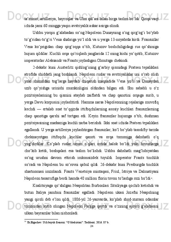 ta’minot, artilleriya, bayroqlar va Ulm qal’asi bilan birga taslim bo‘ldi. Qisqa vaqt
ichida jami 60 mingga yaqin avstriyalik askar asirga olindi.
Ushbu yorqin g‘alabadan  so‘ng Napoleon Dunayning o‘ng qirg‘og‘i  bo‘ylab
to‘g‘ridan-to‘g‘ri Vena shahriga yo‘l oldi va u yerga 13-noyabrda kirdi. Fransuzlar
Vena   ko‘prigidan   chap   qirg‘oqqa   o‘tib,   Kutuzov   boshchiligidagi   rus   qo‘shiniga
hujum qildilar. Kuchli orqa qo‘riqlash janglarida 12 ming kishi yo‘qotib, Kutuzov
imperatorlar Aleksandr va Frants joylashgan Olmutsga chekindi.
2-dekabr   kuni   Austerlitz   qishlog‘ining   g‘arbiy   qismidagi   Pratsen   tepaliklari
atrofida shiddatli jang boshlandi. Napoleon ruslar va avstriyaliklar uni o‘rab olish
yoki   shimoldan   tog‘larga   haydab   chiqarish   maqsadida   Vena   yo‘li   va   Dunaydan
uzib   qo‘yishga   urinishi   mumkinligini   oldindan   bilgan   edi.   Shu   sababli   u   o‘z
pozitsiyalarining   bu   qismini   ataylab   zaiflatdi   va   chap   qanotini   orqaga   surib,   u
yerga Davu korpusini joylashtirdi. Hamma narsa Napoleonning rejalariga muvofiq
kechdi   —   ertalab   soat   to‘qqizda   ittifoqchilarning   asosiy   kuchlari   fransuzlarning
chap   qanotiga   qarshi   saf   tortgan   edi.   Keyin   fransuzlar   hujumga   o‘tib,   dushman
pozitsiyasining markaziga kuchli zarba berishdi. Ikki soat ichida Pratsen tepaliklari
egallandi. U yerga artilleriya joylashtirgan fransuzlar, ko‘l bo‘ylab tasodifiy tarzda
chekinayotgan   ittifoqchi   kuchlar   qanoti   va   orqa   tomoniga   dahshatli   o‘q
yog‘dirdilar.   Ko‘plab   ruslar   uzum   o‘qlari   ostida   halok   bo‘ldi   yoki   hovuzlarga
cho‘kib   ketdi,   boshqalari   esa   taslim   bo‘lishdi.   Ushbu   dahshatli   mag‘lubiyatdan
so‘ng   urushni   davom   ettirish   imkonsizdek   tuyuldi.   Imperator   Frants   tinchlik
so‘radi   va   Napoleon   bu   so‘rovni   qabul   qildi.   26-dekabr   kuni   Presburgda   tinchlik
shartnomasi   imzolandi.   Frants   Venetsiya   mintaqasi,   Friul,   Istriya   va   Dalmatiyani
Napoleon tasarrufiga berdi hamda 40 million florin tovon to‘lashga rozi bo‘ldi 16
.
Koalitsiyaga qo‘shilgan Neapolitan Burbonlari Sitsiliyaga qochib ketishdi va
butun   Italiya   janubini   fransuzlar   egalladi.   Napoleon   ukasi   Jozefni   Neapolning
yangi   qiroli   deb   e’lon   qildi.   1806-yil   26-yanvarda,   ko‘plab   shod-xurram   odamlar
tomonidan   kutib   olingan   Napoleon   Parijga   qaytdi   va   o‘zining   ajoyib   g‘alabasini
ulkan bayramlar bilan nishonladi.
16
 Sh.Ergashev. Uch buyuk fransuz. “O’zbekiston”. Toshkent. 2016. 87 b.
24 