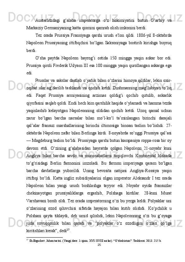 Austerlitzdagi   g‘alaba   imperatorga   o‘z   hokimiyatini   butun   G‘arbiy   va
Markaziy Germaniyaning katta qismini qamrab olish imkonini berdi.
Tez   orada   Prussiya   Fransiyaga   qarshi   urush   e’lon   qildi.   1806-yil   8-oktabrda
Napoleon   Prussiyaning   ittifoqchisi   bo‘lgan   Saksoniyaga   bostirib   kirishga   buyruq
berdi.
O‘sha   paytda   Napoleon   bayrog‘i   ostida   150   mingga   yaqin   askar   bor   edi.
Prussiya qiroli Frederik Uilyam III esa 100 mingga yaqin qurollangan askarga ega
edi.
Prusslar va sakslar dastlab o‘jarlik bilan o‘zlarini himoya qildilar, lekin oxir-
oqibat ular ag‘darilib tashlandi  va qochib ketdi. Dushmanning mag‘lubiyati to‘liq
edi.   Faqat   Prussiya   armiyasining   arzimas   qoldig‘i   qochib   qutulib,   askarlik
qiyofasini saqlab qoldi. Endi hech kim qarshilik haqida o‘ylamadi va hamma tezda
yaqinlashib   kelayotgan   Napoleonning   oldidan   qochib   ketdi.   Uzoq   qamal   uchun
zarur   bo‘lgan   barcha   narsalar   bilan   mo‘l-ko‘l   ta’minlangan   birinchi   darajali
qal’alar   fransuz   marshallarining   birinchi   iltimosiga   binoan   taslim   bo‘lishdi.   27-
oktabrda Napoleon zafar bilan Berlinga kirdi. 8-noyabrda so‘nggi Prussiya qal’asi
— Magdeburg taslim bo‘ldi. Prussiyaga qarshi butun kampaniya roppa-rosa bir oy
davom   etdi.   O‘zining   g‘alabasidan   hayratda   qolgan   Napoleon   21-noyabr   kuni
Angliya   bilan   barcha   savdo   va   munosabatlarni   taqiqlovchi   Kontinental   blokada
to‘g‘risidagi   Berlin   farmonini   imzoladi.   Bu   farmon   imperiyaga   qaram   bo‘lgan
barcha   davlatlarga   yuborildi.   Uning   bevosita   natijasi   Angliya-Rossiya   yaqin
ittifoqi   bo‘ldi.   Katta   ingliz   subsidiyalarini   olgan   imperator   Aleksandr   I   tez   orada
Napoleon   bilan   yangi   urush   boshlashga   tayyor   edi.   Noyabr   oyida   fransuzlar
chekinayotgan   prussiyaliklarga   ergashib,   Polshaga   kirdilar.   28-kuni   Murat
Varshavani bosib oldi. Tez orada imperatorning o‘zi bu yerga keldi. Polyaklar uni
o‘zlarining   ozod   qiluvchisi   sifatida   hayajon   bilan   kutib   olishdi.   Ko‘pchilik   u
Polshani   qayta   tiklaydi,   deb   umid   qilishdi,   lekin   Napoleonning   o‘zi   bu   g‘oyaga
juda   sovuqqonlik   bilan   qaradi   va   “polyaklar   o‘z   ozodligini   o‘zlari   qo‘lga
kiritishlari kerak”, dedi 17
.
17
 Sh.Ergashev. Jahon tarixi. (Yangi davr. 1-qism. XVI-XVIII asrlar). “O’zbekiston”. Toshkent. 2013. 215 b.
25 