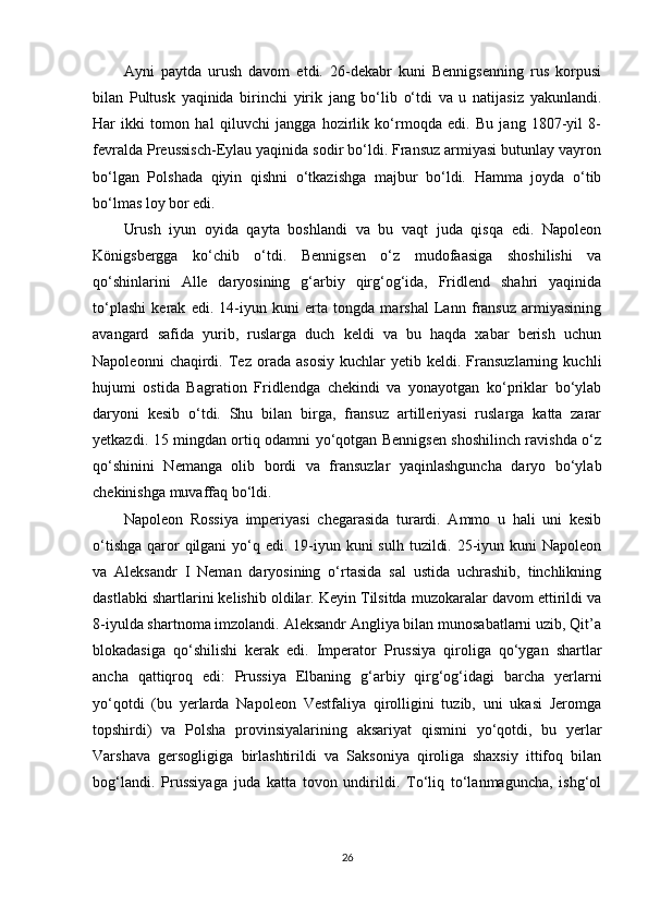 Ayni   paytda   urush   davom   etdi.   26-dekabr   kuni   Bennigsenning   rus   korpusi
bilan   Pultusk   yaqinida   birinchi   yirik   jang   bo‘lib   o‘tdi   va   u   natijasiz   yakunlandi.
Har   ikki   tomon   hal   qiluvchi   jangga   hozirlik   ko‘rmoqda   edi.   Bu   jang   1807-yil   8-
fevralda Preussisch-Eylau yaqinida sodir bo‘ldi. Fransuz armiyasi butunlay vayron
bo‘lgan   Polshada   qiyin   qishni   o‘tkazishga   majbur   bo‘ldi.   Hamma   joyda   o‘tib
bo‘lmas loy bor edi.
Urush   iyun   oyida   qayta   boshlandi   va   bu   vaqt   juda   qisqa   edi.   Napoleon
Königsbergga   ko‘chib   o‘tdi.   Bennigsen   o‘z   mudofaasiga   shoshilishi   va
qo‘shinlarini   Alle   daryosining   g‘arbiy   qirg‘og‘ida,   Fridlend   shahri   yaqinida
to‘plashi   kerak   edi.   14-iyun   kuni   erta   tongda   marshal   Lann   fransuz   armiyasining
avangard   safida   yurib,   ruslarga   duch   keldi   va   bu   haqda   xabar   berish   uchun
Napoleonni   chaqirdi.   Tez   orada   asosiy   kuchlar   yetib   keldi.  Fransuzlarning   kuchli
hujumi   ostida   Bagration   Fridlendga   chekindi   va   yonayotgan   ko‘priklar   bo‘ylab
daryoni   kesib   o‘tdi.   Shu   bilan   birga,   fransuz   artilleriyasi   ruslarga   katta   zarar
yetkazdi. 15 mingdan ortiq odamni yo‘qotgan Bennigsen shoshilinch ravishda o‘z
qo‘shinini   Nemanga   olib   bordi   va   fransuzlar   yaqinlashguncha   daryo   bo‘ylab
chekinishga muvaffaq bo‘ldi.
Napoleon   Rossiya   imperiyasi   chegarasida   turardi.   Ammo   u   hali   uni   kesib
o‘tishga  qaror  qilgani  yo‘q edi. 19-iyun kuni  sulh  tuzildi. 25-iyun kuni  Napoleon
va   Aleksandr   I   Neman   daryosining   o‘rtasida   sal   ustida   uchrashib,   tinchlikning
dastlabki shartlarini kelishib oldilar. Keyin Tilsitda muzokaralar davom ettirildi va
8-iyulda shartnoma imzolandi. Aleksandr Angliya bilan munosabatlarni uzib, Qit’a
blokadasiga   qo‘shilishi   kerak   edi.   Imperator   Prussiya   qiroliga   qo‘ygan   shartlar
ancha   qattiqroq   edi:   Prussiya   Elbaning   g‘arbiy   qirg‘og‘idagi   barcha   yerlarni
yo‘qotdi   (bu   yerlarda   Napoleon   Vestfaliya   qirolligini   tuzib,   uni   ukasi   Jeromga
topshirdi)   va   Polsha   provinsiyalarining   aksariyat   qismini   yo‘qotdi,   bu   yerlar
Varshava   gersogligiga   birlashtirildi   va   Saksoniya   qiroliga   shaxsiy   ittifoq   bilan
bog‘landi.   Prussiyaga   juda   katta   tovon   undirildi.   To‘liq   to‘lanmaguncha,   ishg‘ol
26 