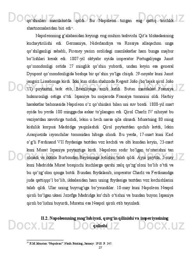 qo‘shinlari   mamlakatda   qoldi.   Bu   Napoleon   tuzgan   eng   qattiq   tinchlik
shartnomalaridan biri edi 18
.
Napoleonning g‘alabasidan keyingi eng muhim tashvishi Qit’a blokadasining
kuchaytirilishi   edi.   Germaniya,   Niderlandiya   va   Rossiya   allaqachon   unga
qo‘shilganligi   sababli,   Pireney   yarim   orolidagi   mamlakatlar   ham   bunga   majbur
bo‘lishlari   kerak   edi.   1807-yil   oktyabr   oyida   imperator   Portugaliyaga   Junot
qo‘mondonligi   ostida   27   minglik   qo‘shin   yubordi,   undan   keyin   esa   general
Dyupont qo‘mondonligida boshqa bir qo‘shin yo‘lga chiqdi. 29-noyabr kuni Junot
jangsiz Lissabonga kirdi. Ikki kun oldin shahzoda Regent João (bo‘lajak qirol João
VI)   poytaxtni   tark   etib,   Braziliyaga   suzib   ketdi.   Butun   mamlakat   Fransiya
hukmronligi   ostiga   o‘tdi.   Ispaniya   bu   mojaroda   Fransiya   tomonini   oldi.   Harbiy
harakatlar bahonasida Napoleon o‘z qo‘shinlari bilan uni suv bosdi. 1808-yil mart
oyida   bu   yerda   100   minggacha   askar   to‘plangan   edi.   Qirol   Charlz   IV   nihoyat   bu
vaziyatdan   xavotirga   tushdi,   lekin   u   hech   narsa   qila   olmadi.   Muratning   80   ming
kishilik   korpusi   Madridga   yaqinlashdi.   Qirol   poytaxtdan   qochib   ketdi,   lekin
Aranjuezda   isyonchilar   tomonidan   hibsga   olindi.   Bu   yerda,   17-mart   kuni   Karl
o‘g‘li   Ferdinand  VII   foydasiga  taxtdan  voz  kechdi   va  olti   kundan  keyin,  23-mart
kuni   Murat   Ispaniya   poytaxtiga   kirdi.   Napoleon   sodir   bo‘lgan   to‘ntarishni   tan
olmadi   va   ikkala   Burbondan  Bayonnaga   kelishni   talab  qildi.  Ayni   paytda,   2-may
kuni Madridda Murat bosqinchi kuchlarga qarshi xalq qo‘zg‘oloni bo‘lib o‘tdi va
bu qo‘zg‘olon qonga botdi. Bundan foydalanib, imperator Charlz va Ferdinandga
juda qattiqqo‘l  bo‘lib, ikkalasidan ham  uning foydasiga  taxtdan voz kechishlarini
talab   qildi.   Ular   uning   buyrug‘iga   bo‘ysundilar.   10-may   kuni   Napoleon   Neapol
qiroli bo‘lgan ukasi Jozefga Madridga ko‘chib o‘tishni va bundan buyon Ispaniya
qiroli bo‘lishni buyurdi, Muratni esa Neapol qiroli etib tayinladi.
II .2. Napoleonning mag‘lubiyati, quvg‘in qilinishi va  imperiyasining
qulashi
18
 R.M.Johnston “Napoleon”. Ninth Printing, January . 1918. P. 145.
27 