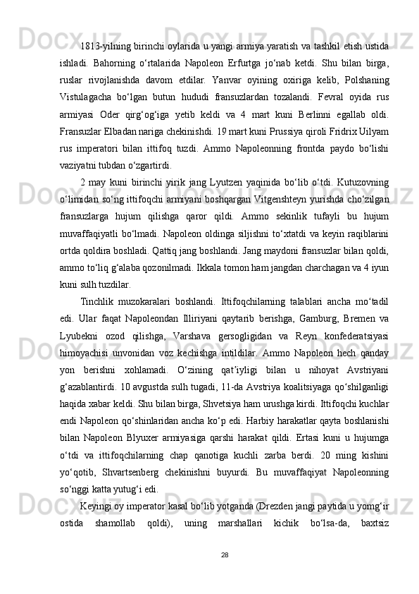 1813-yilning birinchi oylarida u yangi armiya yaratish va tashkil etish ustida
ishladi.   Bahorning   o‘rtalarida   Napoleon   Erfurtga   jo‘nab   ketdi.   Shu   bilan   birga,
ruslar   rivojlanishda   davom   etdilar.   Yanvar   oyining   oxiriga   kelib,   Polshaning
Vistulagacha   bo‘lgan   butun   hududi   fransuzlardan   tozalandi.   Fevral   oyida   rus
armiyasi   Oder   qirg‘og‘iga   yetib   keldi   va   4   mart   kuni   Berlinni   egallab   oldi.
Fransuzlar Elbadan nariga chekinishdi. 19 mart kuni Prussiya qiroli Fridrix Uilyam
rus   imperatori   bilan   ittifoq   tuzdi.   Ammo   Napoleonning   frontda   paydo   bo‘lishi
vaziyatni tubdan o‘zgartirdi.
2   may   kuni   birinchi   yirik   jang   Lyutzen   yaqinida   bo‘lib   o‘tdi.   Kutuzovning
o‘limidan  so‘ng ittifoqchi  armiyani  boshqargan  Vitgenshteyn  yurishda  cho‘zilgan
fransuzlarga   hujum   qilishga   qaror   qildi.   Ammo   sekinlik   tufayli   bu   hujum
muvaffaqiyatli   bo‘lmadi.   Napoleon  oldinga   siljishni   to‘xtatdi   va   keyin  raqiblarini
ortda qoldira boshladi. Qattiq jang boshlandi. Jang maydoni fransuzlar bilan qoldi,
ammo to‘liq g‘alaba qozonilmadi. Ikkala tomon ham jangdan charchagan va 4 iyun
kuni sulh tuzdilar.
Tinchlik   muzokaralari   boshlandi.   Ittifoqchilarning   talablari   ancha   mo tadilʻ
edi.   Ular   faqat   Napoleondan   Illiriyani   qaytarib   berishga,   Gamburg,   Bremen   va
Lyubekni   ozod   qilishga,   Varshava   gersogligidan   va   Reyn   konfederatsiyasi
himoyachisi   unvonidan   voz   kechishga   intildilar.   Ammo   Napoleon   hech   qanday
yon   berishni   xohlamadi.   O‘zining   qat iyligi   bilan   u   nihoyat   Avstriyani	
ʼ
g‘azablantirdi. 10 avgustda sulh tugadi, 11-da Avstriya koalitsiyaga qo shilganligi	
ʻ
haqida xabar keldi. Shu bilan birga, Shvetsiya ham urushga kirdi. Ittifoqchi kuchlar
endi Napoleon qo‘shinlaridan ancha ko‘p edi. Harbiy harakatlar qayta boshlanishi
bilan   Napoleon   Blyuxer   armiyasiga   qarshi   harakat   qildi.   Ertasi   kuni   u   hujumga
o‘tdi   va   ittifoqchilarning   chap   qanotiga   kuchli   zarba   berdi.   20   ming   kishini
yo‘qotib,   Shvartsenberg   chekinishni   buyurdi.   Bu   muvaffaqiyat   Napoleonning
so‘nggi katta yutug‘i edi.
Keyingi oy imperator kasal bo‘lib yotganda (Drezden jangi paytida u yomg‘ir
ostida   shamollab   qoldi),   uning   marshallari   kichik   bo‘lsa-da,   baxtsiz
28 