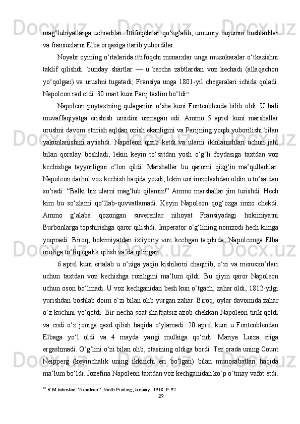 mag‘lubiyatlarga uchradilar. Ittifoqchilar qo‘zg‘alib, umumiy hujumni boshladilar
va fransuzlarni Elba orqasiga itarib yubordilar.
Noyabr oyining o‘rtalarida ittifoqchi monarxlar unga muzokaralar o‘tkazishni
taklif   qilishdi:   bunday   shartlar   —   u   barcha   zabtlardan   voz   kechadi   (allaqachon
yo‘qolgan)  va urushni  tugatadi;  Fransiya unga  1801-yil  chegaralari  ichida qoladi.
Napoleon rad etdi. 30 mart kuni Parij taslim bo‘ldi 19
.
Napoleon   poytaxtning  qulaganini   o‘sha   kuni   Fontenbleoda  bilib   oldi.  U   hali
muvaffaqiyatga   erishish   umidini   uzmagan   edi.   Ammo   5   aprel   kuni   marshallar
urushni davom ettirish aqldan ozish ekanligini va Parijning yoqib yuborilishi bilan
yakunlanishini   aytishdi.   Napoleon   qizib   ketdi   va   ularni   ikkilanishlari   uchun   jahl
bilan   qoralay   boshladi,   lekin   keyin   to‘satdan   yosh   o‘g‘li   foydasiga   taxtdan   voz
kechishga   tayyorligini   e’lon   qildi.   Marshallar   bu   qarorni   qizg‘in   ma’qulladilar.
Napoleon darhol voz kechish haqida yozdi, lekin uni imzolashdan oldin u to‘satdan
so‘radi: “Balki biz ularni mag‘lub qilamiz!” Ammo marshallar jim turishdi. Hech
kim   bu   so‘zlarni   qo‘llab-quvvatlamadi.   Keyin   Napoleon   qog‘ozga   imzo   chekdi.
Ammo   g‘alaba   qozongan   suverenlar   nihoyat   Fransiyadagi   hokimiyatni
Burbonlarga topshirishga qaror qilishdi. Imperator o‘g‘lining nomzodi hech kimga
yoqmadi.   Biroq,   hokimiyatdan   ixtiyoriy   voz   kechgan   taqdirda,   Napoleonga   Elba
oroliga to‘liq egalik qilish va’da qilingan.
6 aprel   kuni  ertalab u  o‘ziga yaqin  kishilarni  chaqirib,  o‘zi   va merosxo‘rlari
uchun   taxtdan   voz   kechishga   roziligini   ma’lum   qildi.   Bu   qiyin   qaror   Napoleon
uchun oson bo‘lmadi. U voz kechganidan besh kun o‘tgach, zahar oldi, 1812-yilgi
yurishdan boshlab doim o‘zi bilan olib yurgan zahar. Biroq, oylar davomida zahar
o‘z kuchini yo‘qotdi. Bir necha soat shafqatsiz azob chekkan Napoleon tirik qoldi
va   endi   o‘z   joniga   qasd   qilish   haqida   o‘ylamadi.   20   aprel   kuni   u   Fontenbleodan
Elbaga   yo‘l   oldi   va   4   mayda   yangi   mulkiga   qo‘ndi.   Mariya   Luiza   eriga
ergashmadi. O‘g‘lini o‘zi bilan olib, otasining oldiga bordi. Tez orada uning Count
Neipperg   (keyinchalik   uning   ikkinchi   eri   bo‘lgan)   bilan   munosabatlari   haqida
ma’lum bo‘ldi. Jozefina Napoleon taxtdan voz kechganidan ko‘p o‘tmay vafot etdi.
19
 R.M.Johnston “Napoleon”. Ninth Printing, January . 1918. P. 92.
29 