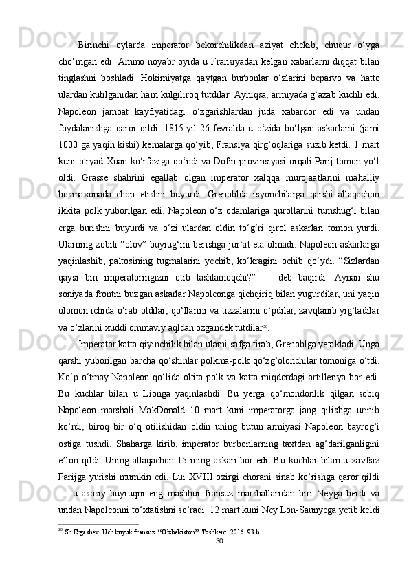 Birinchi   oylarda   imperator   bekorchilikdan   aziyat   chekib,   chuqur   o‘yga
cho‘mgan  edi.  Ammo noyabr  oyida  u Fransiyadan  kelgan  xabarlarni  diqqat   bilan
tinglashni   boshladi.   Hokimiyatga   qaytgan   burbonlar   o‘zlarini   beparvo   va   hatto
ulardan kutilganidan ham kulgiliroq tutdilar. Ayniqsa, armiyada g‘azab kuchli edi.
Napoleon   jamoat   kayfiyatidagi   o‘zgarishlardan   juda   xabardor   edi   va   undan
foydalanishga   qaror   qildi.   1815-yil   26-fevralda   u   o‘zida   bo‘lgan   askarlarni   (jami
1000 ga yaqin kishi) kemalarga qo‘yib, Fransiya qirg‘oqlariga suzib ketdi. 1 mart
kuni otryad Xuan ko‘rfaziga qo‘ndi va Dofin provinsiyasi orqali Parij tomon yo‘l
oldi.   Grasse   shahrini   egallab   olgan   imperator   xalqqa   murojaatlarini   mahalliy
bosmaxonada   chop   etishni   buyurdi.   Grenoblda   isyonchilarga   qarshi   allaqachon
ikkita   polk   yuborilgan   edi.   Napoleon   o‘z   odamlariga   qurollarini   tumshug‘i   bilan
erga   burishni   buyurdi   va   o‘zi   ulardan   oldin   to‘g‘ri   qirol   askarlari   tomon   yurdi.
Ularning zobiti “olov” buyrug‘ini berishga jur‘at eta olmadi. Napoleon askarlarga
yaqinlashib,   paltosining   tugmalarini   yechib,   ko‘kragini   ochib   qo‘ydi.   “Sizlardan
qaysi   biri   imperatoringizni   otib   tashlamoqchi?”   —   deb   baqirdi.   Aynan   shu
soniyada frontni buzgan askarlar Napoleonga qichqiriq bilan yugurdilar, uni yaqin
olomon ichida o‘rab oldilar, qo‘llarini va tizzalarini o‘pdilar, zavqlanib yig‘ladilar
va o‘zlarini xuddi ommaviy aqldan ozgandek tutdilar 20
.
Imperator katta qiyinchilik bilan ularni safga tirab, Grenoblga yetakladi. Unga
qarshi yuborilgan barcha qo‘shinlar polkma-polk qo‘zg‘olonchilar tomoniga o‘tdi.
Ko‘p o‘tmay Napoleon qo‘lida oltita polk va katta miqdordagi  artilleriya bor  edi.
Bu   kuchlar   bilan   u   Lionga   yaqinlashdi.   Bu   yerga   qo‘mondonlik   qilgan   sobiq
Napoleon   marshali   MakDonald   10   mart   kuni   imperatorga   jang   qilishga   urinib
ko‘rdi,   biroq   bir   o‘q   otilishidan   oldin   uning   butun   armiyasi   Napoleon   bayrog‘i
ostiga   tushdi.   Shaharga   kirib,   imperator   burbonlarning   taxtdan   ag‘darilganligini
e’lon  qildi. Uning  allaqachon  15 ming  askari  bor  edi.  Bu  kuchlar  bilan  u xavfsiz
Parijga  yurishi  mumkin  edi.  Lui   XVIII  oxirgi   chorani   sinab  ko‘rishga  qaror  qildi
—   u   asosiy   buyruqni   eng   mashhur   fransuz   marshallaridan   biri   Neyga   berdi   va
undan Napoleonni to‘xtatishni so‘radi. 12 mart kuni Ney Lon-Saunyega yetib keldi
20
 Sh.Ergashev. Uch buyuk fransuz. “O’zbekiston”. Toshkent. 2016. 93 b.
30 