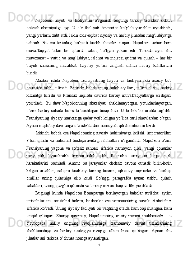 Napoleon   hayoti   va   faoliyatini   o‘rganish   bugungi   tarixiy   tafakkur   uchun
dolzarb   ahamiyatga   ega.   U   o‘z   faoliyati   davomida   ko‘plab   yurishlar   uyushtirdi,
yangi yerlarni zabt etdi, lekin oxir-oqibat siyosiy va harbiy jihatdan mag‘lubiyatga
uchradi.   Bu   esa   tarixdagi   ko‘plab   kuchli   shaxslar   singari   Napoleon   uchun   ham
muvaffaqiyat   bilan   bir   qatorda   saboq   bo‘lgan   yakun   edi.   Tarixda   ayni   shu
muvozanat  – yutuq va mag‘lubiyat, islohot  va inqiroz, qudrat  va qulash – har bir
buyuk   shaxsning   murakkab   hayotiy   yo‘lini   anglash   uchun   asosiy   kalitlardan
biridir.
Mazkur   ishda   Napoleon   Bonapartning   hayoti   va   faoliyati   ikki   asosiy   bob
doirasida  tahlil   qilinadi.  Birinchi   bobda  uning  bolalik-yillari,  ta’lim  olishi,  harbiy
xizmatga   kirishi   va   Fransuz   inqilobi   davrida   harbiy   muvaffaqiyatlarga   erishgani
yoritiladi.   Bu   davr   Napoleonning   shaxsiyati   shakllanayotgan,   yetuklashayotgan,
o‘zini   harbiy   sohada   ko‘rsata   boshlagan   bosqichdir.   U   kichik   bir   orolda   tug‘ilib,
Fransiyaning siyosiy markaziga qadar yetib kelgan yo‘lida turli sinovlardan o‘tgan.
Aynan inqilobiy davr unga o‘z iste’dodini namoyish qilish imkonini berdi.
Ikkinchi bobda esa Napoleonning siyosiy hokimiyatga kelishi, imperatorlikni
e’lon   qilishi   va   hukumat   boshqaruvidagi   islohotlari   o‘rganiladi.   Napoleon   o‘zini
Fransiyaning   yagona   va   so‘zsiz   rahbari   sifatida   namoyon   qildi,   yangi   qonunlar
joriy   etdi,   byurokratik   tizimni   isloh   qildi,   fuqarolik   jamiyatini   barpo   etish
harakatlarini   boshladi.   Ammo   bu   jarayonlar   cheksiz   davom   etmadi:   birin-ketin
kelgan   urushlar,   xalqaro   koalitsiyalarning   bosimi,   iqtisodiy   inqirozlar   va   boshqa
omillar   uning   qulashiga   olib   keldi.   So‘nggi   paragrafda   aynan   ushbu   qulash
sabablari, uning quvg‘in qilinishi va tarixiy merosi haqida fikr yuritiladi.
Bugungi   kunda   Napoleon   Bonapartga   berilayotgan   baholar   turlicha:   ayrim
tarixchilar   uni   mustabid   hokim,   boshqalar   esa   zamonasining   buyuk   islohotchisi
sifatida ko‘radi. Uning siyosiy faoliyati bir vaqtning o‘zida ham olqishlangan, ham
tanqid   qilingan.   Shunga   qaramay,   Napoleonning   tarixiy   merosi   shubhasizdir   –   u
Yevropada   milliy   ongning   rivojlanishiga,   zamonaviy   davlat   tizimlarining
shakllanishiga   va   harbiy   strategiya   rivojiga   ulkan   hissa   qo‘shgan.   Aynan   shu
jihatlar uni tarixda o‘chmas nomga aylantirgan.
4 
