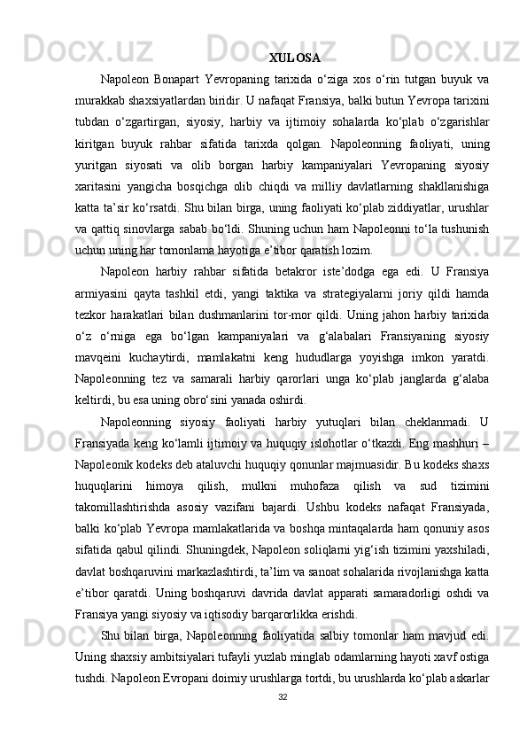 XULOSA
Napoleon   Bonapart   Yevropaning   tarixida   o‘ziga   xos   o‘rin   tutgan   buyuk   va
murakkab shaxsiyatlardan biridir. U nafaqat Fransiya, balki butun Yevropa tarixini
tubdan   o‘zgartirgan,   siyosiy,   harbiy   va   ijtimoiy   sohalarda   ko‘plab   o‘zgarishlar
kiritgan   buyuk   rahbar   sifatida   tarixda   qolgan.   Napoleonning   faoliyati,   uning
yuritgan   siyosati   va   olib   borgan   harbiy   kampaniyalari   Yevropaning   siyosiy
xaritasini   yangicha   bosqichga   olib   chiqdi   va   milliy   davlatlarning   shakllanishiga
katta ta’sir ko‘rsatdi. Shu bilan birga, uning faoliyati ko‘plab ziddiyatlar, urushlar
va qattiq sinovlarga sabab bo‘ldi. Shuning uchun ham Napoleonni to‘la tushunish
uchun uning har tomonlama hayotiga e’tibor qaratish lozim.
Napoleon   harbiy   rahbar   sifatida   betakror   iste’dodga   ega   edi.   U   Fransiya
armiyasini   qayta   tashkil   etdi,   yangi   taktika   va   strategiyalarni   joriy   qildi   hamda
tezkor   harakatlari   bilan   dushmanlarini   tor-mor   qildi.   Uning   jahon   harbiy   tarixida
o‘z   o‘rniga   ega   bo‘lgan   kampaniyalari   va   g‘alabalari   Fransiyaning   siyosiy
mavqeini   kuchaytirdi,   mamlakatni   keng   hududlarga   yoyishga   imkon   yaratdi.
Napoleonning   tez   va   samarali   harbiy   qarorlari   unga   ko‘plab   janglarda   g‘alaba
keltirdi, bu esa uning obro‘sini yanada oshirdi.
Napoleonning   siyosiy   faoliyati   harbiy   yutuqlari   bilan   cheklanmadi.   U
Fransiyada keng ko‘lamli ijtimoiy va huquqiy islohotlar o‘tkazdi. Eng mashhuri –
Napoleonik kodeks deb ataluvchi huquqiy qonunlar majmuasidir. Bu kodeks shaxs
huquqlarini   himoya   qilish,   mulkni   muhofaza   qilish   va   sud   tizimini
takomillashtirishda   asosiy   vazifani   bajardi.   Ushbu   kodeks   nafaqat   Fransiyada,
balki ko‘plab Yevropa mamlakatlarida va boshqa mintaqalarda ham qonuniy asos
sifatida qabul qilindi. Shuningdek, Napoleon soliqlarni yig‘ish tizimini yaxshiladi,
davlat boshqaruvini markazlashtirdi, ta’lim va sanoat sohalarida rivojlanishga katta
e’tibor   qaratdi.   Uning   boshqaruvi   davrida   davlat   apparati   samaradorligi   oshdi   va
Fransiya yangi siyosiy va iqtisodiy barqarorlikka erishdi.
Shu   bilan   birga,   Napoleonning   faoliyatida   salbiy   tomonlar   ham   mavjud   edi.
Uning shaxsiy ambitsiyalari tufayli yuzlab minglab odamlarning hayoti xavf ostiga
tushdi. Napoleon Evropani doimiy urushlarga tortdi, bu urushlarda ko‘plab askarlar
32 