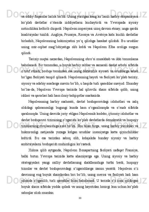 va oddiy fuqarolar halok bo‘ldi. Uning yuritgan keng ko‘lamli harbiy ekspansiyasi
ko‘plab   davlatlar   o‘rtasida   ziddiyatlarni   kuchaytirdi   va   Yevropada   siyosiy
notinchlikni keltirib chiqardi. Napoleon imperiyasi uzoq davom etmay, unga qarshi
koalitsiyalar   tuzildi.   Angliya,  Prussiya,   Rossiya   va   Avstriya   kabi   kuchli   davlatlar
birlashib,   Napoleonning   hokimiyatini   yo‘q   qilishga   harakat   qilishdi.   Bu   urushlar
uning   oxir-oqibat   mag‘lubiyatiga   olib   keldi   va   Napoleon   Elba   oroliga   surgun
qilindi.
Tarixiy nuqtai nazardan, Napoleonning obro‘si murakkab va ikki tomonlama
baholanadi. Bir tomondan, u buyuk harbiy rahbar va samarali davlat arbobi sifatida
e’tirof etiladi, boshqa tomondan esa uning diktatorlik siyosati va urushlarga sabab
bo‘lgan faoliyati tanqid qilinadi. Napoleonning hayoti va faoliyati ko‘plab tarixiy,
siyosiy va adabiy asarlarga mavzu bo‘lib, u haqida turli qarashlar mavjud. Shunday
bo‘lsa-da,   Napoleon   Yevropa   tarixida   hal   qiluvchi   shaxs   sifatida   qolib,   uning
ishlari va qarorlari hali ham ilmiy tadqiqotlar markazida.
Napoleonning   harbiy   mahorati,   davlat   boshqaruvidagi   islohotlari   va   xalq
oldidagi   qahramonligi   bugungi   kunda   ham   o‘rganilmoqda   va   o‘rnak   sifatida
qaralmoqda. Uning davrida joriy etilgan Napoleonik kodeks, ijtimoiy islohotlar va
davlat boshqaruvi tizimining o‘zgarishi ko‘plab davlatlarda demokratik va huquqiy
tizimlarning rivojlanishiga asos bo‘ldi. Shu bilan birga, uning harbiy yurishlari va
hukmronligi   natijasida   yuzaga   kelgan   urushlar   insoniyatga   katta   qiyinchiliklar
keltirdi.   Bu   esa   tarixdan   saboq   olib,   kelajakda   bunday   siyosiy   va   harbiy
ambitsiyalarni boshqarish muhimligini ko‘rsatadi.
Xulosa   qilib   aytganda,   Napoleon   Bonapartning   faoliyati   nafaqat   Fransiya,
balki   butun   Yevropa   tarixida   katta   ahamiyatga   ega.   Uning   siyosiy   va   harbiy
strategiyalari   yangi   milliy   davlatlarning   shakllanishiga   turtki   berdi,   huquqiy
tizimlar   va   davlat   boshqaruvidagi   o‘zgarishlarga   zamin   yaratdi.   Napoleon   o‘z
davrining   eng   buyuk   shaxslardan   biri   bo‘lib,   uning   merosi   va   faoliyati   hali   ham
jahonda   o‘rganilib,   turli   qarashlar   bilan   baholanadi.   U   tarixda   o‘z   izini   qoldirgan
buyuk shaxs sifatida yodda qoladi  va uning hayotidan hozirgi  kun uchun ko‘plab
saboqlar olish mumkin.
33 