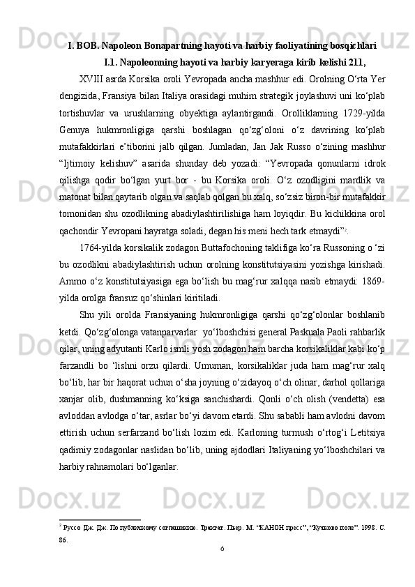 I. BOB. Napoleon Bonapartning hayoti va harbiy faoliyatining bosqichlari
I.1. Napoleonning hayoti va harbiy karyeraga kirib kelishi 211,
XVIII asrda Korsika oroli Yevropada ancha mashhur edi. Orolning O‘rta Yer
dengizida, Fransiya bilan Italiya orasidagi muhim strategik joylashuvi uni ko‘plab
tortishuvlar   va   urushlarning   obyektiga   aylantirgandi.   Orolliklarning   1729-yilda
Genuya   hukmronligiga   qarshi   boshlagan   qo‘zg‘oloni   o‘z   davrining   ko‘plab
mutafakkirlari   e’tiborini   jalb   qilgan.   Jumladan,   Jan   Jak   Russo   o‘zining   mashhur
“Ijtimoiy   kelishuv”   asarida   shunday   deb   yozadi:   “Yevropada   qonunlarni   idrok
qilishga   qodir   bo‘lgan   yurt   bor   -   bu   Korsika   oroli.   O‘z   ozodligini   mardlik   va
matonat bilan qaytarib olgan va saqlab qolgan bu xalq, so‘zsiz biron-bir mutafakkir
tomonidan shu ozodlikning abadiylashtirilishiga ham loyiqdir. Bu kichikkina orol
qachondir Yevropani hayratga soladi, degan his meni hech tark etmaydi” 2
.
1764-yilda korsikalik zodagon Buttafochoning taklifiga ko‘ra Russoning o ‘zi
bu   ozodlikni   abadiylashtirish   uchun   orolning   konstitutsiyasini   yozishga   kirishadi.
Ammo  o‘z  konstitutsiyasiga   ega   bo‘lish   bu  mag‘rur   xalqqa   nasib   etmaydi:   1869-
yilda orolga fransuz qo‘shinlari kiritiladi. 
Shu   yili   orolda   Fransiyaning   hukmronligiga   qarshi   qo‘zg‘olonlar   boshlanib
ketdi. Qo‘zg‘olonga vatanparvarlar    yo‘lboshchisi general Paskuala Paoli rahbarlik
qilar, uning adyutanti Karlo ismli yosh zodagon ham barcha korsikaliklar kabi ko‘p
farzandli   bo   ‘lishni   orzu   qilardi.   Umuman,   korsikaliklar   juda   ham   mag‘rur   xalq
bo‘lib, har bir haqorat uchun o‘sha joyning o‘zidayoq o‘ch olinar, darhol qollariga
xanjar   olib,   dushmanning   ko‘ksiga   sanchishardi.   Qonli   o‘ch   olish   (vendetta)   esa
avloddan avlodga o‘tar, asrlar bo‘yi davom etardi. Shu sababli ham avlodni davom
ettirish   uchun   serfarzand   bo‘lish   lozim   edi.   Karloning   turmush   o‘rtog‘i   Letitsiya
qadimiy zodagonlar naslidan bo‘lib, uning ajdodlari Italiyaning yo‘lboshchilari va
harbiy rahnamolari bo‘lganlar.
2
  Руссо   Дж .  Дж .  По публичному соглашению. Трактат. Пьер. М.   “ КАНОН пресс ” ,  “ Кучково поле ” .  1998.  С .
86.
6 