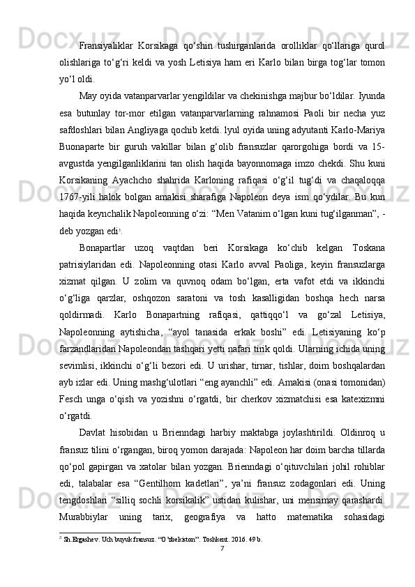 Fransiyaliklar   Korsikaga   qo‘shin   tushirganlarida   orolliklar   qo‘llariga   qurol
olishlariga to‘g‘ri  keldi   va  yosh  Letisiya  ham   eri   Karlo bilan  birga  tog‘lar   tomon
yo‘l oldi.
May oyida vatanparvarlar yengildilar va chekinishga majbur bo‘ldilar. Iyunda
esa   butunlay   tor-mor   etilgan   vatanparvarlarning   rahnamosi   Paoli   bir   necha   yuz
safdoshlari bilan Angliyaga qochib ketdi. lyul oyida uning adyutanti Karlo-Mariya
Buonaparte   bir   guruh   vakillar   bilan   g‘olib   fransuzlar   qarorgohiga   bordi   va   15-
avgustda yengilganliklarini tan olish haqida bayonnomaga imzo chekdi. Shu kuni
Korsikaning   Ayachcho   shahrida   Karloning   rafiqasi   o‘g‘il   tug‘di   va   chaqaloqqa
1767-yili   halok   bolgan   amakisi   sharafiga   Napoleon   deya   ism   qo‘ydilar.   Bu   kun
haqida keynchalik Napoleonning o‘zi: “Men Vatanim o‘lgan kuni tug‘ilganman”, -
deb yozgan edi 3
.
Bonapartlar   uzoq   vaqtdan   beri   Korsikaga   ko‘chib   kelgan   Toskana
patrisiylaridan   edi.   Napoleonning   otasi   Karlo   avval   Paoliga,   keyin   fransuzlarga
xizmat   qilgan.   U   zolim   va   quvnoq   odam   bo‘lgan,   erta   vafot   etdi   va   ikkinchi
o‘g‘liga   qarzlar,   oshqozon   saratoni   va   tosh   kasalligidan   boshqa   hech   narsa
qoldirmadi.   Karlo   Bonapartning   rafiqasi,   qattiqqo‘l   va   go‘zal   Letisiya,
Napoleonning   aytishicha,   “ayol   tanasida   erkak   boshi”   edi.   Letisiyaning   ko‘p
farzandlaridan Napoleondan tashqari yetti nafari tirik qoldi. Ularning ichida uning
sevimlisi,   ikkinchi   o‘g‘li   bezori   edi.   U   urishar,   tirnar,   tishlar,   doim   boshqalardan
ayb izlar edi. Uning mashg‘ulotlari “eng ayanchli” edi. Amakisi (onasi tomonidan)
Fesch   unga   o‘qish   va   yozishni   o‘rgatdi,   bir   cherkov   xizmatchisi   esa   katexizmni
o‘rgatdi.
Davlat   hisobidan   u   Brienndagi   harbiy   maktabga   joylashtirildi.   Oldinroq   u
fransuz tilini o‘rgangan, biroq yomon darajada: Napoleon har doim barcha tillarda
qo‘pol   gapirgan   va   xatolar   bilan   yozgan.   Brienndagi   o‘qituvchilari   johil   rohiblar
edi,   talabalar   esa   “Gentilhom   kadetlari”,   ya’ni   fransuz   zodagonlari   edi.   Uning
tengdoshlari   “silliq   sochli   korsikalik”   ustidan   kulishar,   uni   mensimay   qarashardi.
Murabbiylar   uning   tarix,   geografiya   va   hatto   matematika   sohasidagi
3
 Sh.Ergashev. Uch buyuk fransuz. “O’zbekiston”. Toshkent. 2016. 49 b.
7 