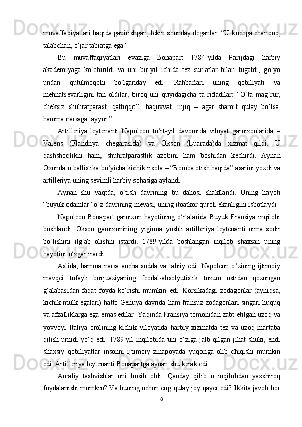 muvaffaqiyatlari haqida gapirishgan, lekin shunday deganlar: “U kuchga chanqoq,
talabchan, o‘jar tabiatga ega.”
Bu   muvaffaqiyatlari   evaziga   Bonapart   1784-yilda   Parijdagi   harbiy
akademiyaga   ko‘chirildi   va   uni   bir-yil   ichida   tez   sur’atlar   bilan   tugatdi;   go‘yo
undan   qutulmoqchi   bo‘lganday   edi.   Rahbarlari   uning   qobiliyati   va
mehnatsevarligini   tan   oldilar,   biroq   uni   quyidagicha   ta’rifladilar:   “O‘ta   mag‘rur,
cheksiz   shuhratparast,   qattiqqo‘l,   baquvvat,   injiq   –   agar   sharoit   qulay   bo‘lsa,
hamma narsaga tayyor.”
Artilleriya   leytenanti   Napoleon   to‘rt-yil   davomida   viloyat   garnizonlarida   –
Valens   (Flandriya   chegarasida)   va   Okson   (Luarada)da   xizmat   qildi.   U
qashshoqlikni   ham,   shuhratparastlik   azobini   ham   boshidan   kechirdi.   Aynan
Oxonda u ballistika bo‘yicha kichik risola – “Bomba otish haqida” asarini yozdi va
artilleriya uning sevimli harbiy sohasiga aylandi.
Aynan   shu   vaqtda,   o‘tish   davrining   bu   dahosi   shakllandi.   Uning   hayoti
“buyuk odamlar” o‘z davrining mevasi, uning itoatkor quroli ekanligini isbotlaydi.
Napoleon   Bonapart   garnizon   hayotining   o‘rtalarida   Buyuk   Fransiya   inqilobi
boshlandi.   Okson   garnizonining   yigirma   yoshli   artilleriya   leytenanti   nima   sodir
bo‘lishini   ilg‘ab   olishni   istardi.   1789-yilda   boshlangan   inqilob   shaxsan   uning
hayotini o‘zgartirardi.
Aslida,   hamma   narsa   ancha   sodda   va   tabiiy   edi:   Napoleon   o‘zining   ijtimoiy
mavqei   tufayli   burjuaziyaning   feodal-absolyutistik   tuzum   ustidan   qozongan
g‘alabasidan   faqat   foyda   ko‘rishi   mumkin   edi.   Korsikadagi   zodagonlar   (ayniqsa,
kichik mulk egalari) hatto Genuya davrida ham fransuz zodagonlari singari huquq
va afzalliklarga ega emas edilar. Yaqinda Fransiya tomonidan zabt etilgan uzoq va
yovvoyi   Italiya   orolining   kichik   viloyatida   harbiy   xizmatda   tez   va   uzoq   martaba
qilish   umidi   yo‘q   edi.   1789-yil   inqilobida   uni   o‘ziga   jalb   qilgan   jihat   shuki,   endi
shaxsiy   qobiliyatlar   insonni   ijtimoiy   zinapoyada   yuqoriga   olib   chiqishi   mumkin
edi. Artilleriya leytenanti Bonapartga aynan shu kerak edi.
Amaliy   tashvishlar   uni   bosib   oldi:   Qanday   qilib   u   inqilobdan   yaxshiroq
foydalanishi mumkin? Va buning uchun eng qulay joy qayer edi? Ikkita javob bor
8 
