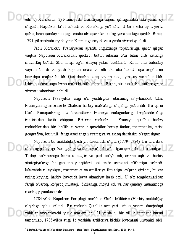 edi:   1)   Korsikada,   2)   Fransiyada.   Bastiliyaga   hujum   qilinganidan   ikki   yarim   oy
o‘tgach,   Napoleon   ta’til   so‘radi   va   Korsikaga   yo‘l   oldi.   U   bir   necha   oy   u   yerda
qolib, hech qanday natijaga erisha olmaganidan so‘ng yana polkiga qaytdi. Biroq,
1791-yil sentyabr oyida yana Korsikaga qaytdi va u yerda xizmatga o‘tdi.
Paoli   Korsikani   Fransiyadan   ajratib,   inglizlarga   topshirishga   qaror   qilgan
vaqtda   Napoleon   Korsikadan   qochib,   butun   oilasini   o‘zi   bilan   olib   ketishga
muvaffaq   bo‘ldi.   Shu   tariqa   og‘ir   ehtiyoj-yillari   boshlandi.   Katta   oila   butunlay
vayron   bo‘ldi   va   yosh   kapitan   onasi   va   etti   aka-uka   hamda   opa-singillarini
boqishga   majbur   bo‘ldi.   Qashshoqlik   uzoq   davom   etdi,   oyma-oy   yashab   o‘tildi,
lekin bu davr unga biron ma’rifat olib kelmadi. Biroq, bir kun kelib kutilmaganda
xizmat imkoniyati ochildi.
Napoleon   1779-yilda,   atigi   o‘n   yoshligida,   otasining   sa’y-harakati   bilan
Fransiyaning   Brienne-le-Chateau   harbiy   maktabiga   o‘qishga   yuborildi.   Bu   qaror
Karlo   Bonapartning   o‘z   farzandlarini   Fransiya   zodagonlariga   tenglashtirishga
intilishidan   kelib   chiqqan.   Brienne   maktabi   –   Fransiya   qirollik   harbiy
maktablaridan   biri   bo‘lib,   u   yerda   o‘quvchilar   harbiy   fanlar,   matematika,   tarix,
geografiya, lotin tili, fanga asoslangan strategiya va axloq darslarini o‘rganishgan.
Napoleon  bu  maktabda  besh  yil   davomida  o‘qidi   (1779–1784).  Bu  davrda  u
o‘zining jiddiyligi, kamgapligi va doimiy o‘qishga bo‘lgan qiziqishi bilan tanilgan.
Tashqi   ko‘rinishiga   ko‘ra   u   ozg‘in   va   past   bo‘yli   edi,   ammo   aqli   va   harbiy
strategiyalarga   bo‘lgan   tabiiy   iqtidori   uni   tezda   ustozlari   e’tiboriga   tushirdi.
Maktabda   u,   ayniqsa,   matematika   va   artilleriya   ilmlariga   ko‘proq   qiziqdi,   bu   esa
uning   keyingi   harbiy   hayotida   katta   ahamiyat   kasb   etdi.   U   o‘z   tengdoshlaridan
farqli   o‘laroq,   ko‘proq   mustaqil   fikrlashga   moyil   edi   va   har   qanday   muammoga
mantiqiy yondashardi 4
.
1784-yilda   Napoleon   Parijdagi   mashhur   Ekole   Militaire   (Harbiy   maktab)ga
o‘qishga   qabul   qilindi.   Bu   maktab   Qirollik   armiyasi   uchun   yuqori   darajadagi
zobitlar   tayyorlovchi   yirik   markaz   edi.   U   yerda   u   bir   yillik   intensiv   kursni
tamomlab,  1785-yilda  atigi   16  yoshida   artilleriya   kichik   leytenanti   unvonini   oldi.
4
  I.Tarbell. “A life of Napoleon Banaparte” New York.  Fourth   Impression Sept., 1905.  P. 45.
9 