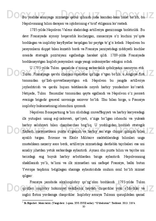 Bu   yoshda   armiyaga   xizmatga   qabul   qilinish   juda   kamdan-kam   holat   bo‘lib,   bu
Napoleonning bilim darajasi va iqtidorining e’tirof etilganini ko‘rsatadi.
1785-yilda Napoleon Valens shahridagi artilleriya garnizoniga biriktirildi. Bu
davr   Fransiyada   siyosiy   beqarorlik   kuchaygan,   monarxiya   o‘z   kuchini   yo‘qota
boshlagan va inqilobiy kayfiyatlar tarqalgan bir paytga to‘g‘ri keladi. Napoleon bu
jarayonlarni diqqat bilan kuzatib bordi va Fransiya jamiyatidagi ziddiyatli kuchlar
orasida   strategik   pozitsiyani   egallashga   harakat   qildi.   1789-yilda   Fransiyada
boshlanayotgan Inqilob jarayonlari unga yangi imkoniyatlar eshigini ochdi.
U 1793-yilda Tulon  qamalida o‘zining sarkardalik qobiliyatini namoyon etdi.
Tulon   Fransiyaga qarshi  chiqqan rojalistlar  qo‘liga o‘tgan bo‘lib, u Angliya floti
tomonidan   qo‘llab-quvvatlanayotgan   edi.   Napoleon   bu   jangda   artilleriya
joylashtirish   va   qarshi   hujum   taktikasida   noyob   harbiy   yondashuv   ko‘rsatdi.
Natijada,   Tulon     fransuzlar   tomonidan   qayta   egallandi   va   Napoleon   o‘z   jasorati
evaziga   brigadir   general   unvoniga   sazovor   bo‘ldi.   Shu   bilan   birga,   u   Fransiya
inqilobiy hukumatining ishonchini qozondi.
Napoleon Bonapartning ta’lim olishdagi muvaffaqiyati va harbiy karyeradagi
ilk   yutuqlari   uning   aql-zakovati,   qat’iyati,   o‘ziga   bo‘lgan   ishonchi   va   yuksak
harbiy   salohiyati   bilan   chambarchas   bog‘liq.   U   yoshligidan   boshlab   strategik
fikrlash,   matematikani   puxta   o‘rganish   va   harbiy   san’atga   chuqur   qiziqish   bilan
ajralib   turgan.   Brienne   va   Ekole   Militaire   maktablaridagi   bilimlari   unga
mustahkam  nazariy asos  berdi, artilleriya xizmatidagi  dastlabki  tajribalari  esa  uni
amaliy jihatdan yetuk sarkardaga aylantirdi. Aynan shu puxta bilim va tajriba uni
tarixdagi   eng   buyuk   harbiy   arboblardan   biriga   aylantirdi.   Napoleonning
shakllanish   yo‘li,   ta’limi   va   ilk   xizmatlari   uni   nafaqat   Fransiya,   balki   butun
Yevropa   taqdirini   belgilagan   shaxsga   aylantirishda   muhim   omil   bo‘lib   xizmat
qilgan 5
.
Fransiya   janubida   aksilinqilobiy   qo‘zg‘olon   boshlandi.   1793-yilda   Tulon
qirollari   inqilobiy   hokimiyat   vakillarini   haydab   chiqardilar   yoki   o‘ldirdilar   va
ingliz   flotini   yordamga   chaqirdilar.   Inqilobiy   armiya   Tulonni   quruqlikdan   qamal
5
 Sh.Ergashev. Jahon tarixi. (Yangi davr. 1-qism. XVI-XVIII asrlar). “O’zbekiston”. Toshkent. 2013. 218 b.
10 